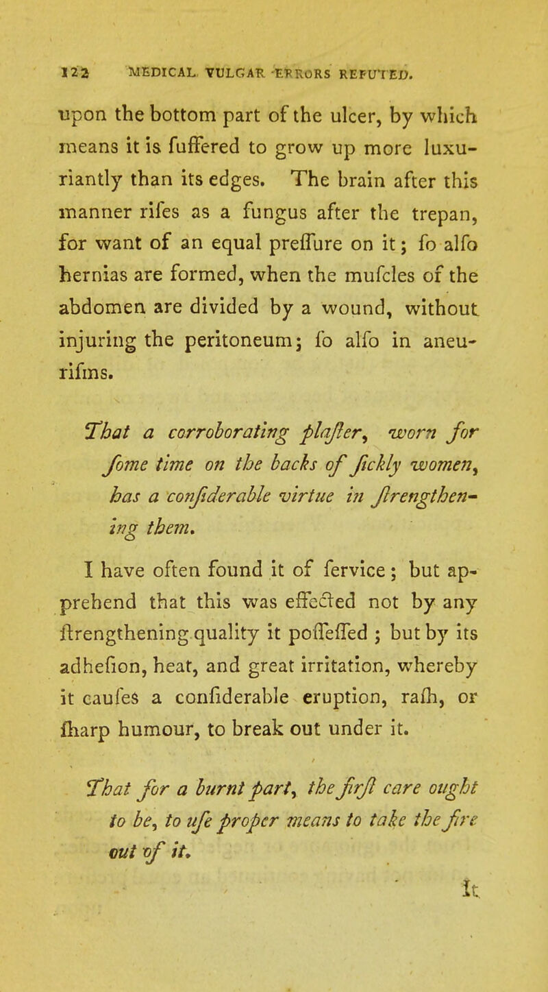 upon the bottom part of the ulcer, by which means it is fuffered to grow up more luxu- riantly than its edges. The brain after this manner rifes as a fungus after the trepan, for want of an equal prefTure on it; fo alfo hernias are formed, when the mufcles of the abdomen are divided by a wound, without injuring the peritoneum; fo alfo in aneu- rifms. That a corroborating plajler, worn for fome time on the backs of fickly women, has a confiderable virtue in flrengthen- ing them, I have often found it of fervice; but ap- prehend that this was effected not by any ftrengthening quality it pofTefTed ; but by its adhefion, heat, and great irritation, whereby it caufes a confiderable eruption, ram, or fharp humour, to break out under it. That for a burnt part, the frfl care ought to be, to ufe proper means to take the fire cut xf iu it.