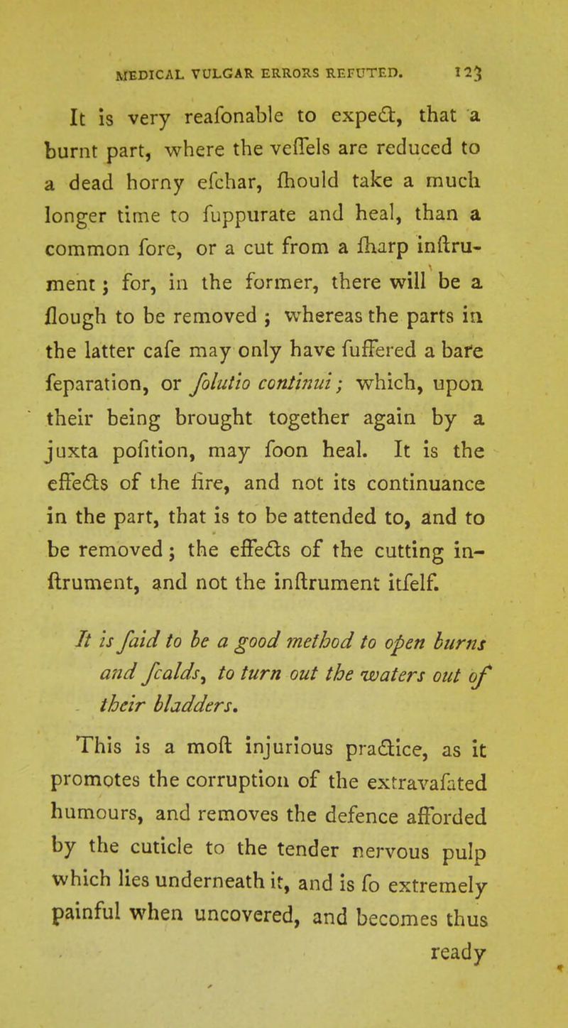 It is very reafonable to expert, that a burnt part, where the veflels are reduced to a dead horny efchar, mould take a much longer time to fuppurate and heal, than a common fore, or a cut from a marp inftru- ment j for, in the former, there will be a flough to be removed ; whereas the parts in the latter cafe may only have fufFered a bare feparation, or folutio conthiul; which, upon their being brought together again by a juxta pofition, may foon heal. It is the effeds of the lire, and not its continuance in the part, that is to be attended to, and to be removed; the effecls of the cutting in- ftrument, and not the inftrument itfelf. // is /aid to be a good method to open burns and fcalds, to turn out the waters out of their bladders. This is a moft injurious practice, as it promotes the corruption of the extravafated humours, and removes the defence afforded by the cuticle to the tender nervous pulp which lies underneath it, and is fo extremely painful when uncovered, and becomes thus ready