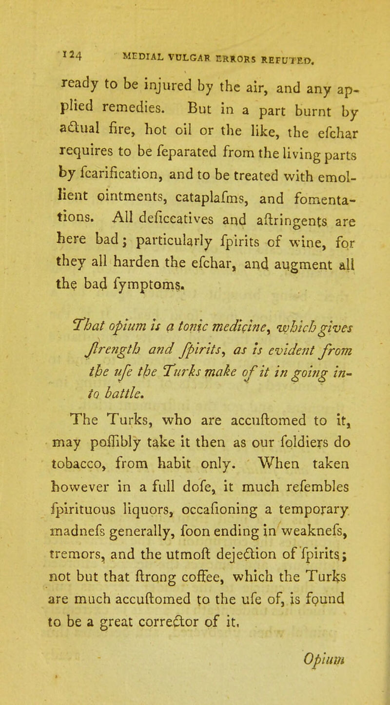 ready to be injured by the air, and any ap- plied remedies. But in a part burnt by a&ual fire, hot oil or the like, the efchar requires to be feparated from the living parts by fcarification, and to be treated with emol- lient ointments, cataplafms, and fomenta- tions. All deficeatives and aftringents are here bad; particularly fpirits of wine, for they all harden the efchar, and augment all the bad fymptom§. 'That opium is a tonic medicine, which gives flrength and fpirits^ as is evident from the life the Turks make of it in going in- to battle. The Turks, who are accuftomed to it, may poffibly take it then as our foldiers do tobacco, from habit only. When taken however in a full dofe, it much refembles fpirituous liquors, occafioning a temporary madnefs generally, foon ending in weaknefs, tremors, and the utmoft deje&ion of fpirits; not but that ftrong coffee, which the Turl^s are much accuftomed to the ufe of, is found to be a great corrector of it. Opium