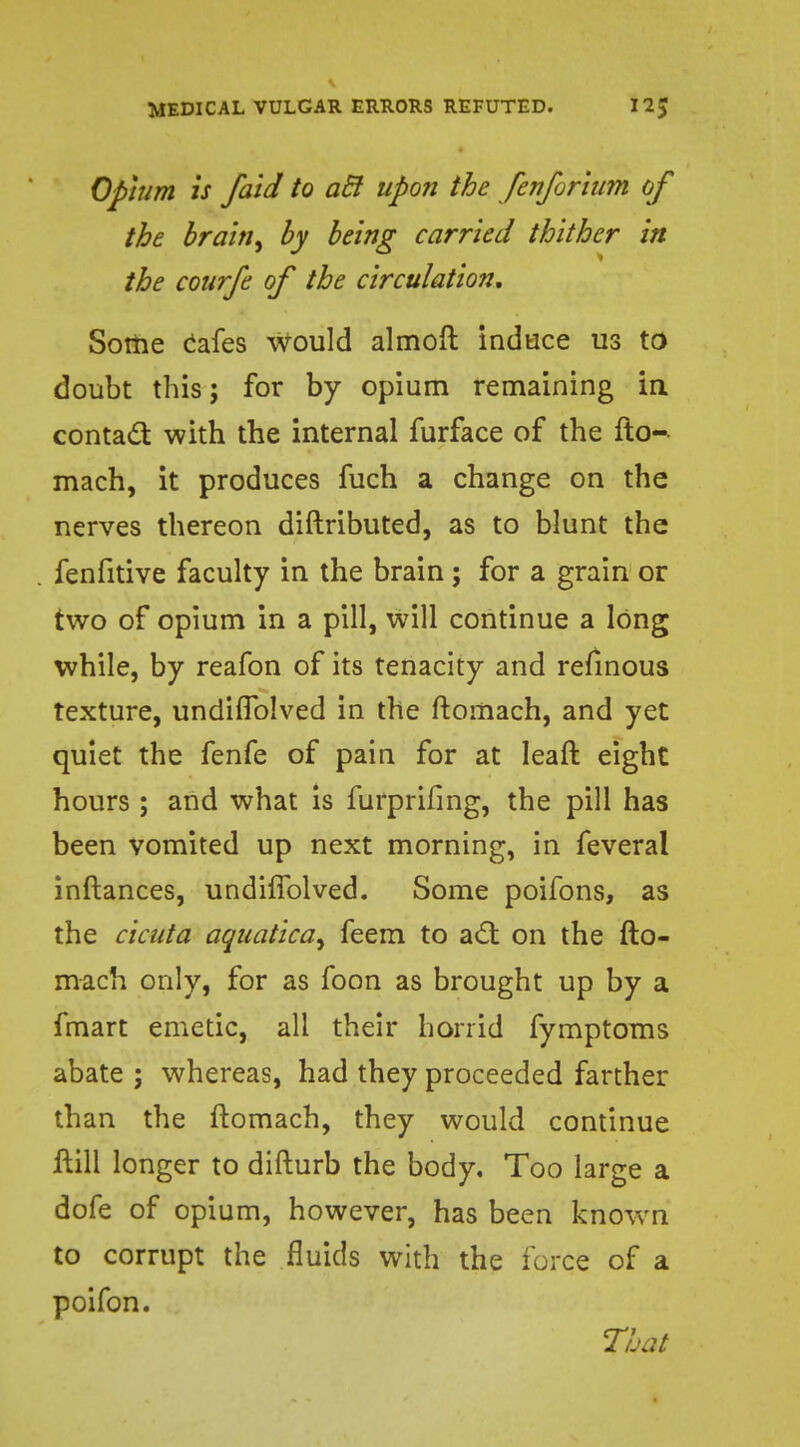 Opium is faid to aft upon the fenforium of the brainy by being carried thither in the courfe of the circulation. Some cafes would almoft induce us to doubt this; for by opium remaining in contact with the internal furface of the fto- mach, it produces fuch a change on the nerves thereon diftributed, as to blunt the fenfitive faculty in the brain ; for a grain or two of opium in a pill, will continue a long while, by reafon of its tenacity and refinous texture, undiflblved in the ftomach, and yet quiet the fenfe of pain for at leaft eight hours ; and what is furprifing, the pill has been vomited up next morning, in feveral inftances, undiflblved. Some poifons, as the cicuta aquatica^ feem to a£t on the fto- mach only, for as foon as brought up by a fmart emetic, all their horrid fymptoms abate ; whereas, had they proceeded farther than the ftomach, they would continue ftill longer to difturb the body. Too large a dofe of opium, however, has been known to corrupt the fluids with the force of a poifon. That