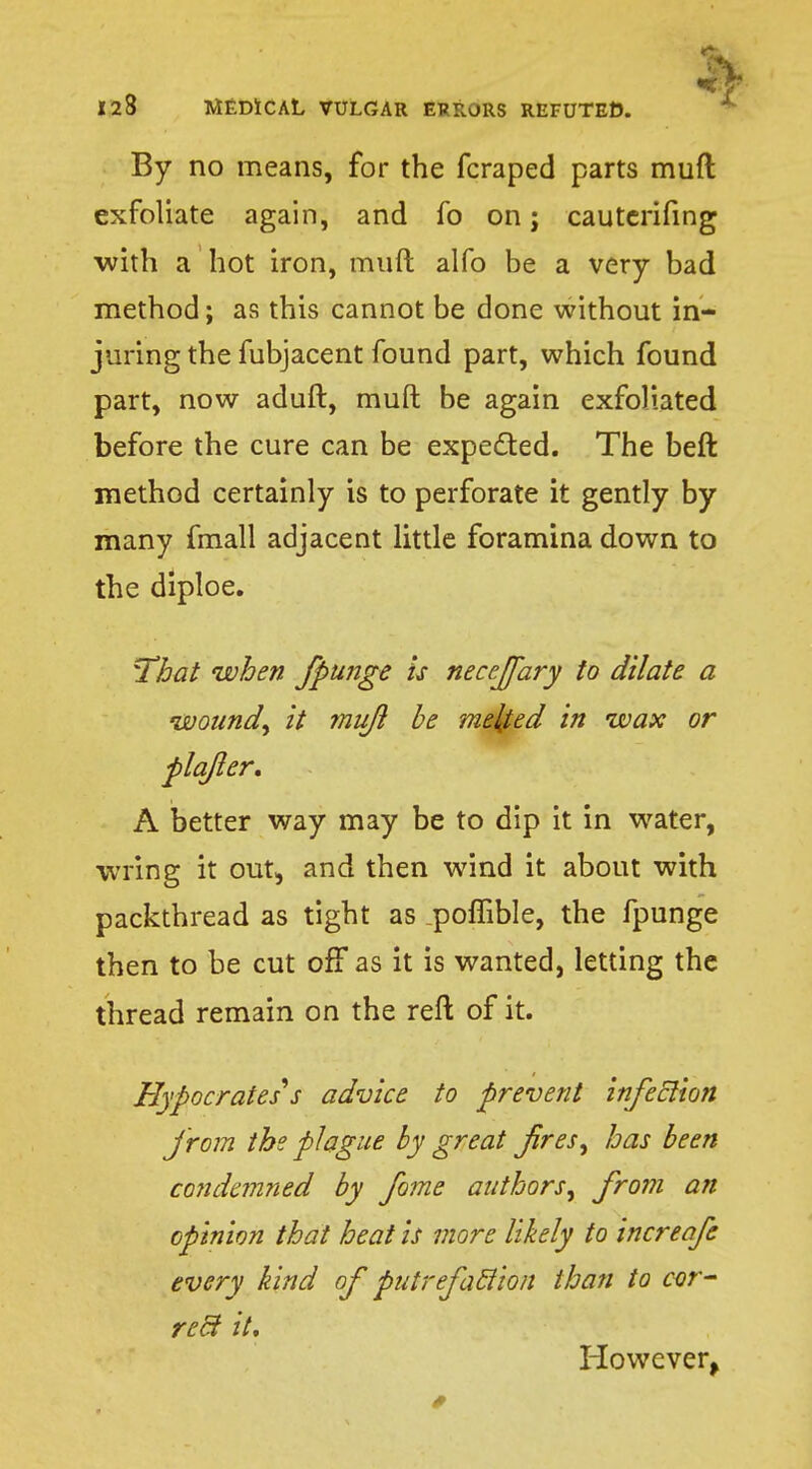 By no means, for the fcraped parts mud exfoliate again, and fo on; cauterifing with a hot iron, muft alfo be a very bad method; as this cannot be done without in- juring the fubjacent found part, which found part, now aduft, muft be again exfoliated before the cure can be expected. The beft method certainly is to perforate it gently by many fmall adjacent little foramina down to the diploe. That when fpu?tge is neceffary to dilate a wound, it muft be melted in wax or plqfter, A better way may be to dip it in water, wring it out, and then wind it about with packthread as tight as .poffible, the fpunge then to be cut off as it is wanted, letting the thread remain on the reft of it. Hypocrates*s advice to prevent infection from the plague by great fires, has been condemned by fome authors, from an opinion that heat is more likely to increafe every kind of putrefaction than to cor- rect it. However,