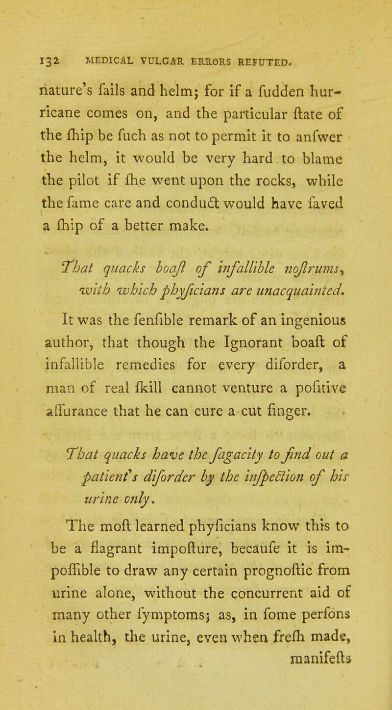 nature's fails and helm; for if a fudden hur- ricane comes on, and the particular ftate of the fhip be fuch as not to permit it to anfwer the helm, it would be very hard to blame the pilot if fhe went upon the rocks, while the fame care and conduct would have faved a fhip of a better make. 'That quacks hoajl of Infallible nofrums^ •with which phyficians are unacquainted. It was the fenfible remark of an ingenious author, that though the Ignorant boafl of infallible remedies for every diforder, a man of real fkill cannot venture a pofirive affurance that he can cure a cut finger. That quacks have the fagacity to find out a patienfs diforder by the infpeclion of his urine only. The moft learned phyficians know this to be a flagrant impofture, becaufe it is im- pofTible to draw any certain prognoftic from urine alone, without the concurrent aid of many other fymptomsj as, in fome perfons in health, the urine, even when frefti mads, manifefts