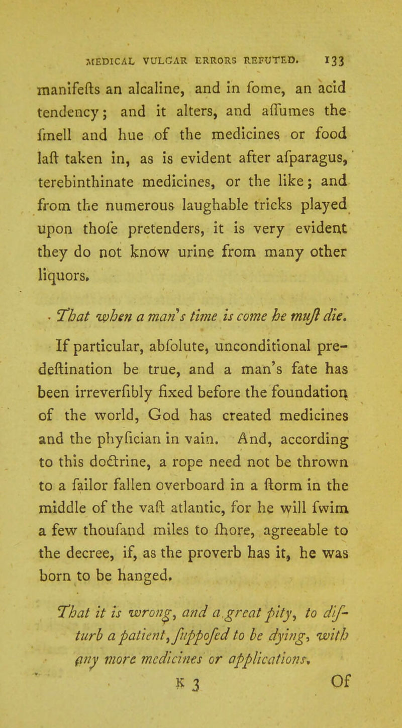 manifefts an alcaline, and in fome, an acid tendency; and it alters, and aflumes the iinell and hue of the medicines or food laft taken in, as is evident after afparagus, terebinthinate medicines, or the like; and from the numerous laughable tricks played upon thofe pretenders, it is very evident they do not know urine from many other liquors. • 'That when a mans time is come he mujl die* If particular, abfolute, unconditional pre- deftination be true, and a man's fate has been irreverfibly fixed before the foundation, of the world, God has created medicines and the phyfician in vain. And, according to this doctrine, a rope need not be thrown to a failor fallen overboard in a ftorm in the middle of the vaft atlantic, for he will fwirn a few thoufand miles to more, agreeable to the decree, if, as the proverb has it, he was born to be hanged. That it is wrong, and a,great pity, to dif- turb a patient, fuppofed to be dying, with any more medicines or applications* K3 Of