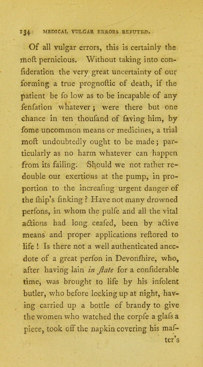 Of all vulgar errors, this is certainly the moft pernicious. Without taking into con- fideration the very great uncertainty of our forming a true prognoftic of death, if the patient be fo low as to be incapable of any fenfation whatever; were there but one chance in ten thoufand of faving him, by fome uncommon means or medicines, a trial moft undoubtedly ought to be made; par- ticularly as no harm whatever can happen from its failing. Should we not rather re- double our exertions at the pump, in pro- portion to the increafing urgent danger of the fhip's finking ? Have not many drowned perfons, in whom the pulfe and all the vital actions had long ceafed, been by active means and proper applications reftored to life ! Is there not a well authenticated anec- dote of a great perfon in Devonfhire, who, after having lain in Jlate for a confiderable time, was brought to life by his infolent butler, who before locking up at night, hav- ing carried up a bottle of brandy to give the women who watched the corpfe a glafs a piece, took off the napkin covering his maf- ter's
