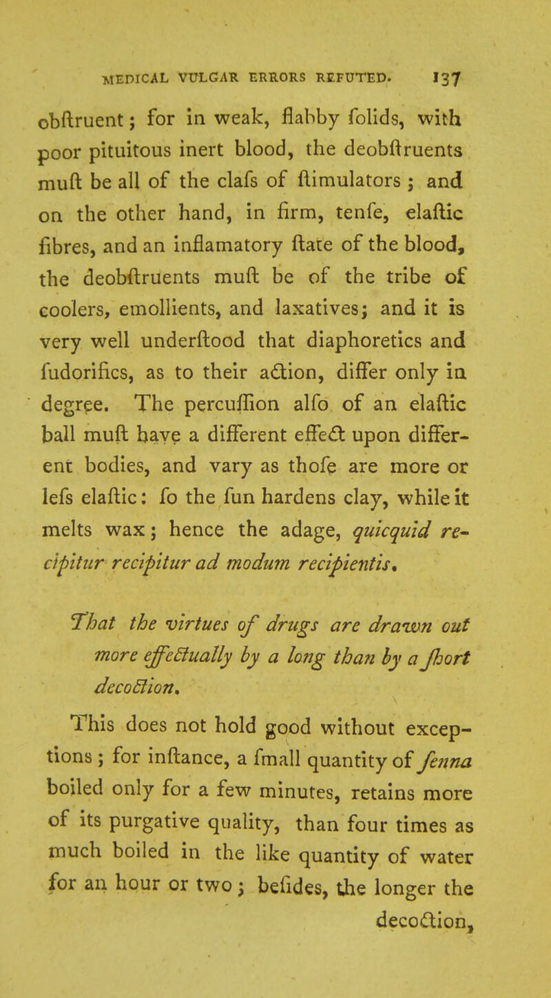 obftruent; for in weak, flabby folids, with poor pituitous inert blood, the deobftruents muft be all of the clafs of ftimulators ; and on the other hand, in firm, tenfe, elaftic fibres, and an inflamatory ftate of the blood, the deobftruents muft be of the tribe of coolers, emollients, and laxatives; and it is very well underftood that diaphoretics and fudorifics, as to their action, differ only in degree. The percuffion alfo of an elaftic ball muft baye a different effect upon differ- ent bodies, and vary as thofe are more or lefs elaftic: fo the fun hardens clay, while it melts wax; hence the adage, qukquid re- ctpitur recipitur ad modum recipientis. That the virtues of drugs are drawn out more effectually by a long than by a Jhort decoclion. This does not hold good without excep- tions ; for inftance, a fmall quantity of fenna boiled only for a few minutes, retains more of its purgative quality, than four times as much boiled in the like quantity of water for an hour or two; befides, the longer the decoction,