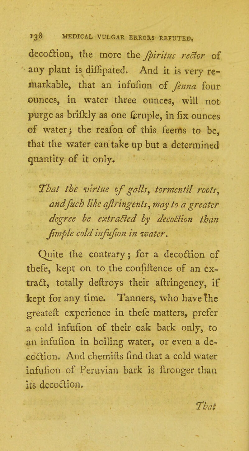 decoction, the more the fpiritus rector of any plant is diffipated. And it is very re- markable, that an infufion of fenna four ounces, in water three ounces, will not purge as brifkly as one fcruple, in fix ounces of water j the reafon of this feems to be, that the water can take up but a determined quantity of it only. That the virtue of galls, tormcntil roots, andfuch like aflringents, may to a greater degree be extracted by decoction than Jimple cold infufion in water. Quite the contrary; for a decoction of thefe, kept on to the confiftence of an ex- tract:, totally deftroys their aftringency, if kept for any time. Tanners^ who have The greater! experience in thefe matters, prefer a cold infufion of their oak bark only, to an infufion in boiling water, or even a de- coction. And chemifts find that a cold water infufion of Peruvian bark is lironger than its decoction.