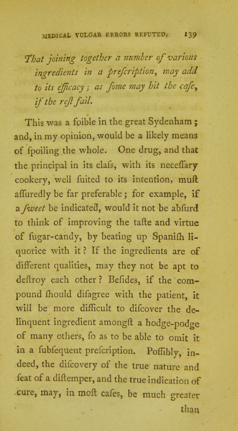 That joining together a number of various ingredients in a prescription, may add to its efficacy; as fome may hit the cafe, if the rejl fail. This was a foible in the great Sydenham ; and, in my opinion, would be a likely means of fpoiiing the whole. One drug, and that the principal in its clafs, with its neceflary cookery, well fuited to its intention, rauft afluredly be far preferable ; for example, if a fweet be indicated, would it not be abfurd to think of improving the tafte and virtue of fugar-candy, by beating up Spanifti li- quorice with it ? If the ingredients are of different qualities, may they not be apt to deftroy each other ? Befides, if the com- pound mould difagree with the patient, it will be more difficult to difcover the de- linquent ingredient amongft a hodge-podge of many others, fo as to be able to omit it in a fubfequent prefcription. PofTibly, in- deed, the difcovery of the true nature and feat of a diftemper, and the true indication of cure, may, in moft cafes, be much greater than