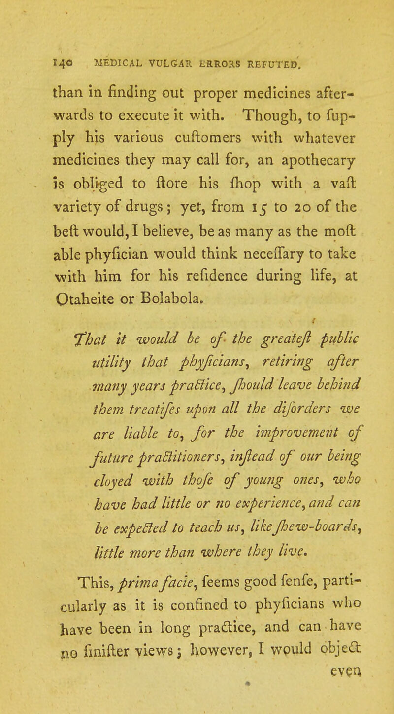 than in finding out proper medicines after- wards to execute it with. Though, to fup- ply his various cuftomers with whatever medicines they may call for, an apothecary is obliged to ftore his fhop with a vaft variety of drugs; yet, from 15 to 20 of the beft would, I believe, be as many as the mod able phyfician would think neceiTary to take with him for his refidence during life, at Qtaheite or Bolabola. * fflat it would be of the greateji public utility that phyficians, retiring after many years practice, floould leave behind them treatifes upon all the diforders we are liable to, for the improvement of future practitioners, in/lead of our being cloyed with thofe of young ones, who have had little or no experience, and can be expecled to teach us, likeJhew-boards, little more than where they live. This, prima facie, feems good fenfe, parti- cularly as it is confined to phyficians who have been in long pra&ice, and can have no fmifter views j however, I wpuld object even,