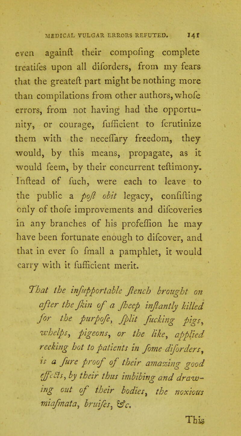 even againft their compofing complete treatifes upon all diforders, from my fears that the greateft part might, be nothing more than compilations from other authors, whofe errors, from not having had the opportu- nity, or courage, fufficient. to fcrutinize them with the necefTary freedom, they would, by this means, propagate, as it would feem, by their concurrent teftimony. Ihftead of fuch, were each to leave to the public a pojl obit legacy, confiding only of thofe improvements and difcoveries in any branches of his profeffion he may have been fortunate enough to difcover, and that in ever fo fmall a pamphlet, it would carry with it fufficient merit. That the infupportable Jlench brought on after the fkin of a Jheep inflantly hilled for the purpofe, fplit fucking pigs, whelps, pigeons, or the like, applied reeking hot to patients in fome diforders, is a fire proof of their amazing good tffi.3s,by their thus imbibing and draw- ing out of their bodies, the noxious miafmata, bruifesi £*fr.