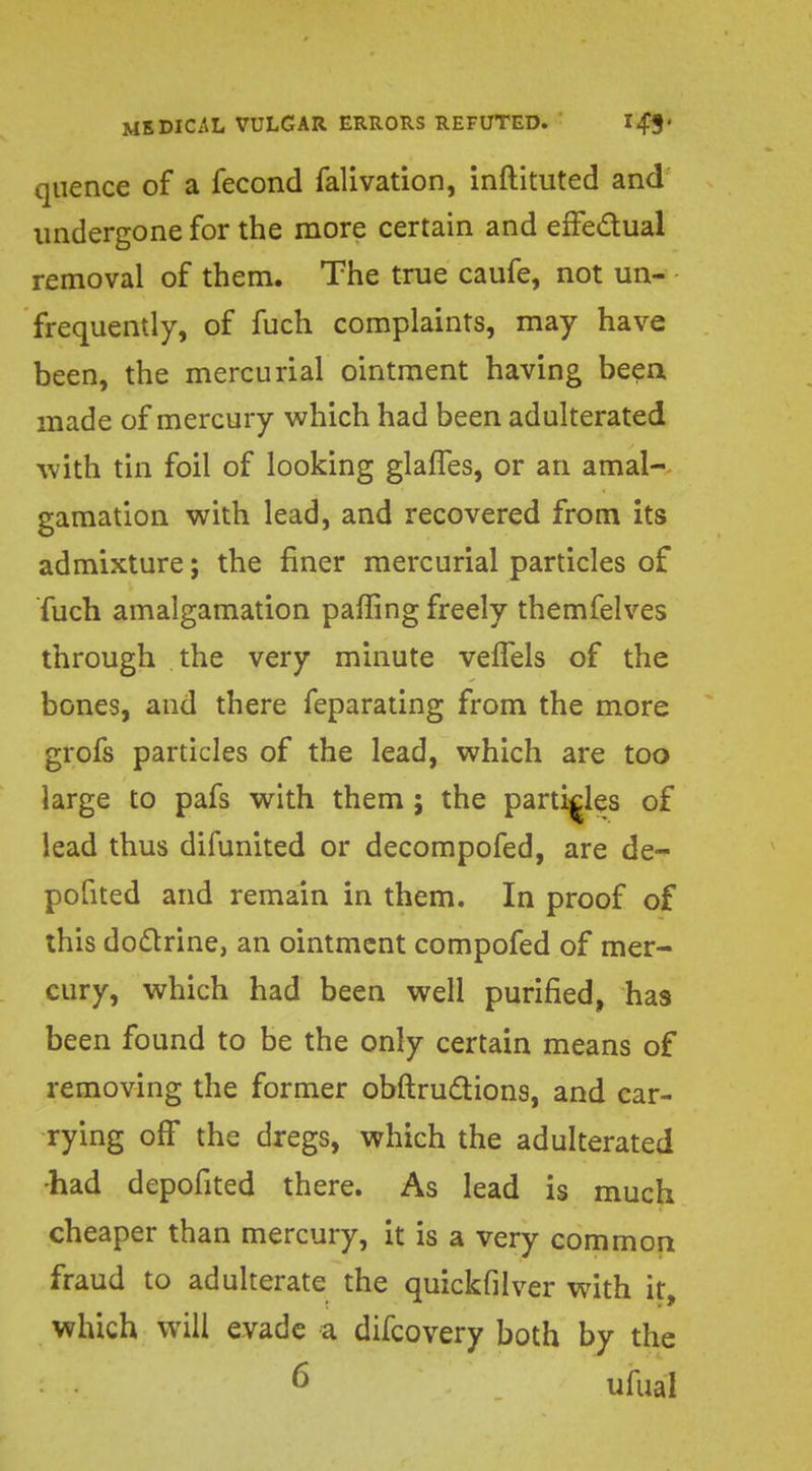 qiience of a fecond falivation, inftituted and undergone for the more certain and effectual removal of them. The true caufe, not un- frequently, of fuch complaints, may have been, the mercurial ointment having been made of mercury which had been adulterated with tin foil of looking glafTes, or an amal- gamation with lead, and recovered from its admixture; the finer mercurial particles of fuch amalgamation paffing freely themfelves through the very minute velfels of the bones, and there feparating from the more grofs particles of the lead, which are too large to pafs with them; the particles of lead thus difunited or decompofed, are de- pofited and remain in them. In proof of this doctrine, an ointment compofed of mer- cury, which had been well purified, has been found to be the only certain means of removing the former obftructions, and car- rying off the dregs, which the adulterated •had depofited there. As lead is much cheaper than mercury, it is a very common fraud to adulterate the quickfilver with it, which will evade a difcovery both by the 6 ufual