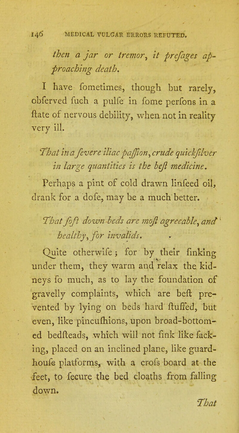 then a jar or tremor•, it pre/ages ap- proaching death. I have fometimes, though but rarely, obferved fuch a pulfe in fome perfons in a ftate of nervous debility, when not in reality very ill. That in a fever e iliac paffion,crude quiclfdver in large quantities is the bejl medicine. Perhaps a pint of cold drawn linfeed oil, drank for a dofe, may be a much better. That foft down beds are mojl agree'able; and1 healthy, for invalids. Quite otherwife; for by their finking under them, they warm and relax the kid- neys fo much, as to lay the foundation of gravelly complaints, which are beft pre- vented by lying on beds hard fluffed, but even, like pincufhions, upon broad-bottom- ed bedfteads, which will not fink like fack- ing, placed on an inclined plane, like guard- houfe platforms, with a crofs board at the feet, to fecure the bed cloaths from falling down.