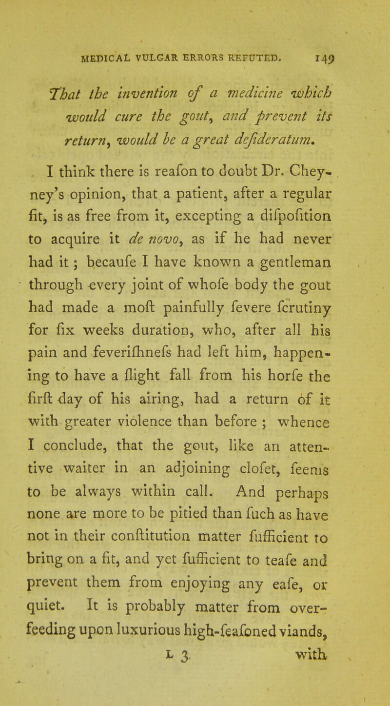 That the invention of a medicine which would cure the gout, and prevent its return, would be a great defidcratum. I think there is reafon to doubt Dr. Chey- ney's opinion, that a patient, after a regular fit, is as free from it, excepting a difpofition to acquire it de novo, as if he had never had it; becaufe I have known a gentleman through every joint of whofe body the gout had made a moft painfully fevere fcrutiny for fix weeks duration, who, after all his pain and feverifhnefs had left him, happen- ing to have a flight fall from his horfe the firft day of his airing, had a return 6f it with greater violence than before ; whence I conclude, that the gout, like an atten- tive waiter in an adjoining clofet, feems to be always within call. And perhaps none are more to be pitied than fuch as have not in their conftitution matter fufficient to bring on a fit, and yet fufficient to teafe and prevent them from enjoying any eafe, or quiet. It is probably matter from over- feeding upon luxurious high-feafoned viands, L 3 with