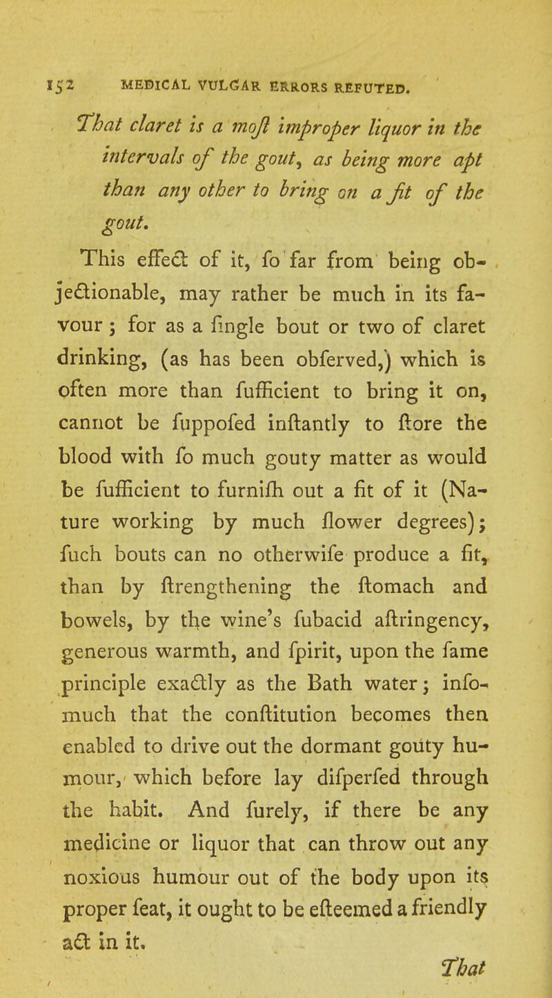 That claret is a mojl improper liquor in the intervals of the gout, as being more apt than any other to bring on a Jit of the gout. This effect of it, fo far from being ob- jectionable, may rather be much in its fa- vour ; for as a fmgle bout or two of claret drinking, (as has been obferved,) which is often more than fufficient to bring it on, cannot be fuppofed inftantly to ftore the blood with fo much gouty matter as would be fufficient to furnifh out a fit of it (Na- ture working by much flower degrees); fuch bouts can no otherwife produce a fit, than by ftrengthening the ftomach and bowels, by the wine's fubacid aftringency, generous warmth, and fpirit, upon the fame principle exactly as the Bath water; info- much that the conftitution becomes then enabled to drive out the dormant gouty hu- mour, which before lay difperfed through the habit. And furely, if there be any medicine or liquor that can throw out any noxious humour out of the body upon its proper feat, it ought to be efleemed a friendly act in it.