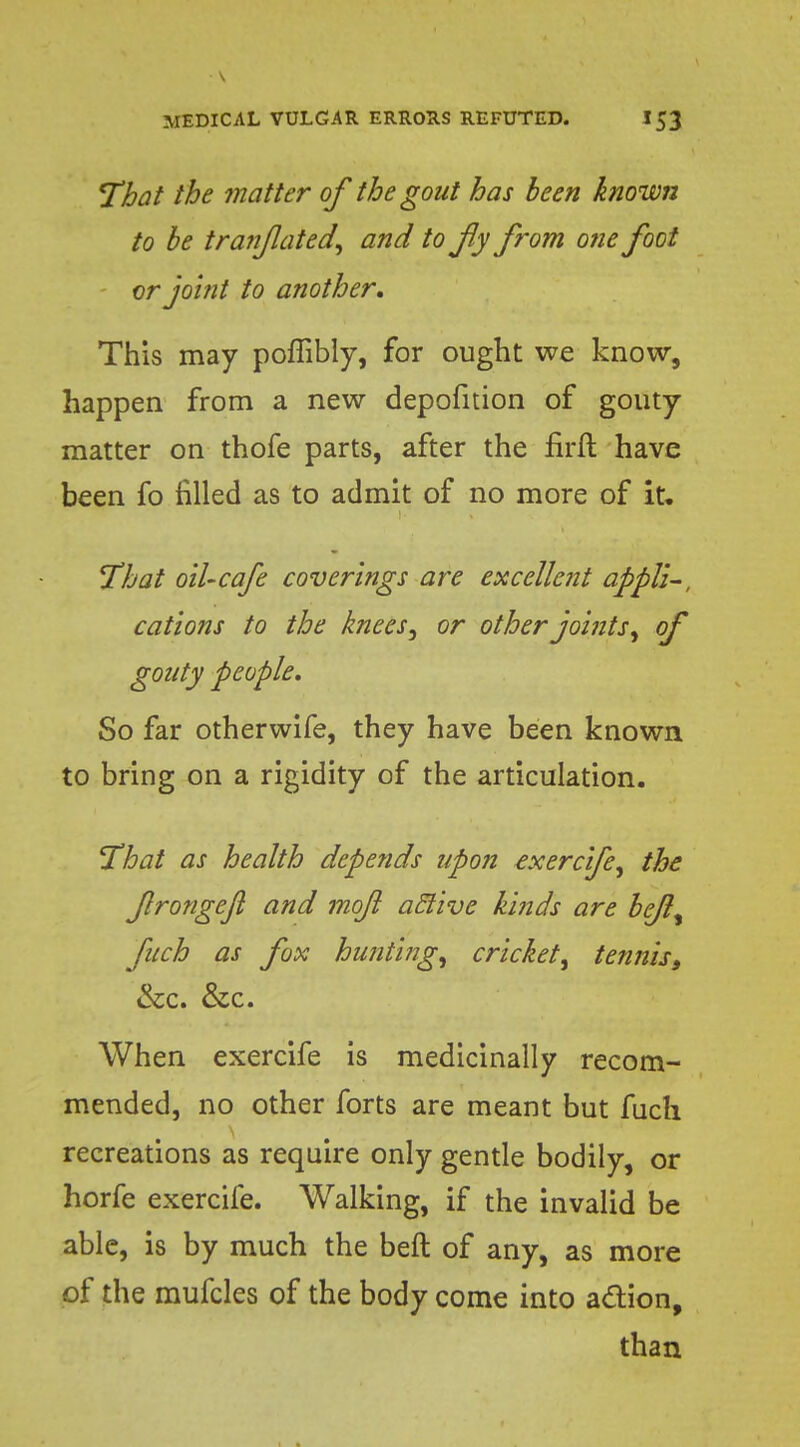 That the matter of the gout has been known to be tranfated, and to fly from one foot vr joint to another. This may poffibly, for ought we know, happen from a new depofition of gouty matter on thofe parts, after the firft have been fo filled as to admit of no more of it. That oil-cafe coverings are excellent appll-, cations to the knees, or other joints, of gouty people. So far otherwife, they have been known to bring on a rigidity of the articulation. That as health depends upon exercife, the frongejl and moft aclive kinds are bejl, fuch as fox hunting, cricket, tenniss &c. &c. When exercife is medicinally recom- mended, no other forts are meant but fuch recreations as require only gentle bodily, or horfe exercife. Walking, if the invalid be able, is by much the beft of any, as more of the mufcles of the body come into action, than