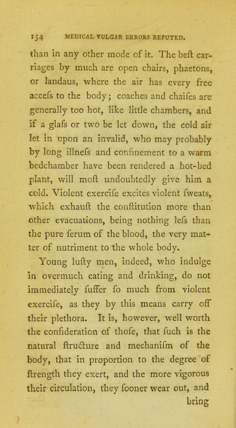 than in any other mode of it. The beft car- riages by much are open chairs, phaetons, or landaus, where the air has every free accefs to the body; coaches and chaifes are generally too hot, like little chambers, and if a glafs or two be let down, the cold air let in upon an invalid, who may probably by long illnefs and confinement to a warm bedchamber have been rendered a hot-bed plant, will moft undoubtedly give him a cold. Violent exercife excites violent fweats, which exhauft the conftitution more than other evacuations, being nothing lefs than the pure ferum of the blood, the very mat- ter of nutriment to the whole body. Young lufty men, indeed, who indulge in overmuch eating and drinking, do not immediately fuffer fo much from violent exercife, as they by this means carry off their plethora. It is, however, well worth the confideration of thofe, that fuch is the natural ftrutture and mechanifm of the body, that in proportion to the degree of ftrength they exert, and the more vigorous their circulation, they fooner wear out, and bring 7
