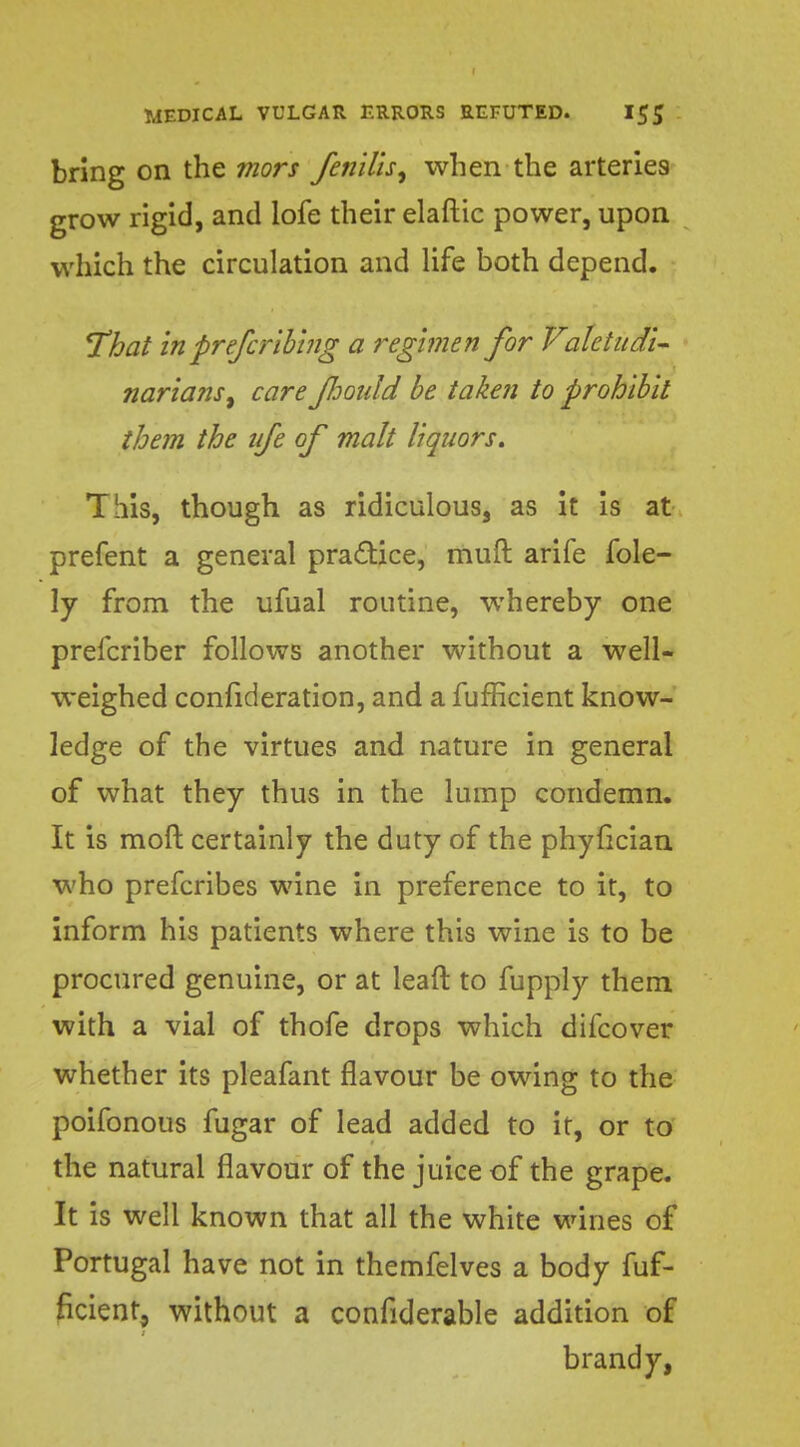 bring on the mors fernUs, when the arteries grow rigid, and lofe their elaftic power, upon which the circulation and life both depend. That in preferibing a regimen for Valetudi- narians, care fhould be taken to prohibit them the nfe of malt liquors. This, though as ridiculous, as it is at prefent a general practice, muft arife fole- ly from the ufual routine, whereby one prefcriber follows another without a well- weighed confideration, and a fufficient know- ledge of the virtues and nature in general of what they thus in the lump condemn. It is moft certainly the duty of the phyfician who prefcribes wine in preference to it, to inform his patients where this wine is to be procured genuine, or at lead to fupply them with a vial of thofe drops which difcover whether its pleafant flavour be owing to the poifonous fugar of lead added to it, or to the natural flavour of the juice of the grape. It is well known that all the white wines of Portugal have not in themfelves a body fuf- ficient, without a confiderable addition of brandy,
