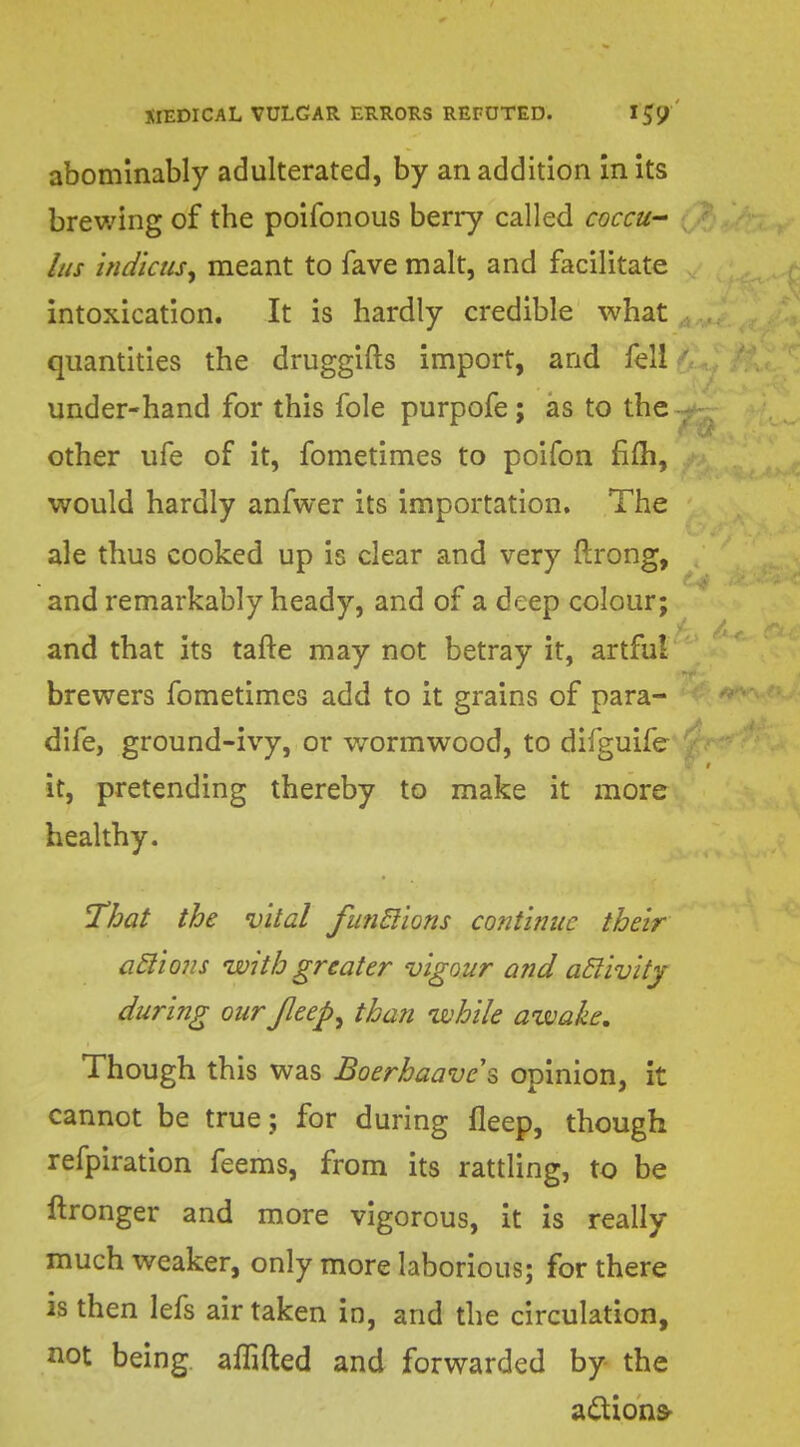 abominably adulterated, by an addition in its brewing of the poifonous berry called coccu- Lis indicus, meant to fave malt, and facilitate intoxication. It is hardly credible what quantities the druggifts import, and fell ' under-hand for this fole purpofe; as to the ; other ufe of it, fometimes to poifon fifh, would hardly anfwer its importation. The ale thus cooked up is clear and very ftrong, and remarkably heady, and of a deep colour; and that its tafte may not betray it, artful brewers fometimes add to it grains of para- dife, ground-ivy, or wormwood, to difguife j it, pretending thereby to make it more healthy. That the vital functions continue their actions with greater vigour and activity during our Jleep^ than while awake. Though this was Boerbaavcs opinion, it cannot be true; for during fleep, though refpiration feems, from its rattling, to be ftronger and more vigorous, it is really much weaker, only more laborious; for there is then lefs air taken in, and the circulation, not being, affifted and forwarded by the actions
