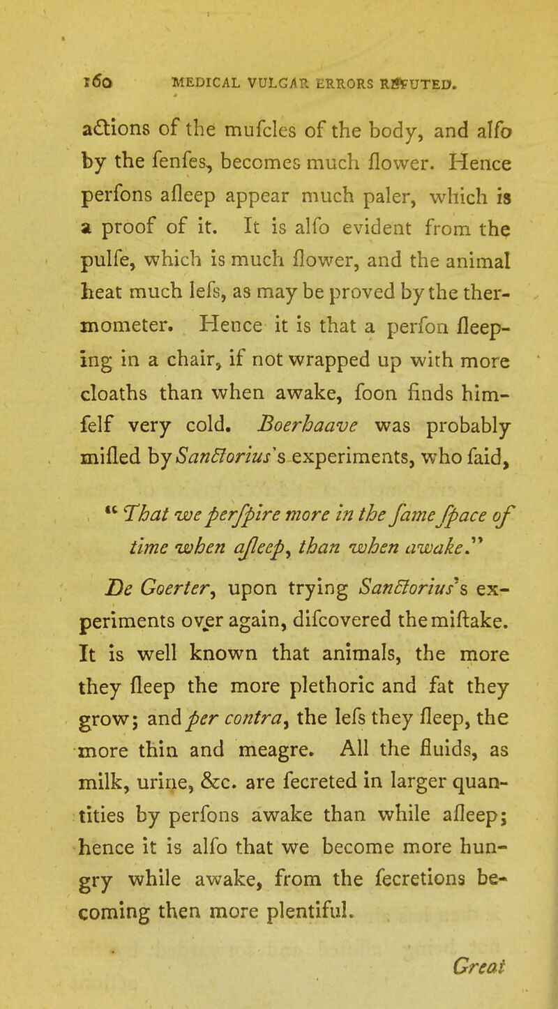 actions of the mufcles of the body, and alfo by the fenfes, becomes much flower. Hence perfons afleep appear much paler, which is a proof of it. It is alfo evident from the pulfe, which is much flower, and the animal heat much lefs, as may be proved by the ther- mometer. Hence it is that a perfon fleep- ing in a chair, if not wrapped up with more cloaths than when awake, foon finds him- felf very cold. Boerhaave was probably mifled by Sanclorius's experiments, who faid,  That we perfpire more in the fame/pace of time when afleep, than when awake Tie Goerter, upon trying SancJoriusJs ex- periments over again, difcovered themiftake. It is well known that animals, the more they deep the more plethoric and fat they grow; and per contra, the lefs they fleep, the more thin and meagre. All the fluids, as milk, urine, &c. are fecreted in larger quan- tities by perfons awake than while afleep; hence it is alfo that we become more hun- gry while awake, from the fecretions be- coming then more plentiful. Great :. 1