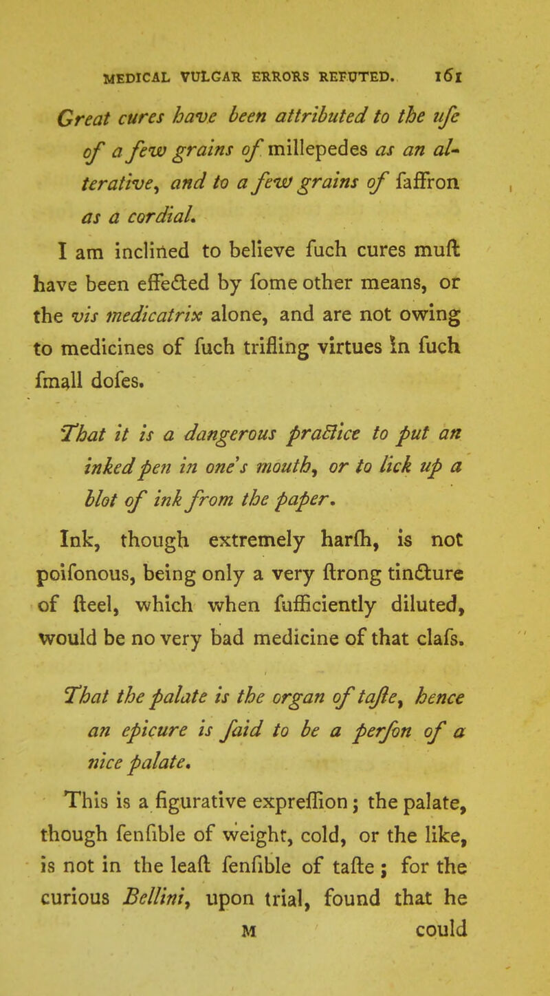 Great cures have been attributed to the ufe of a few grains of millepedes as an al- terative, and to a few grains of faffron as a cordial. I am inclined to believe fuch cures muft have been effe&ed by fome other means, or the vis medicatrix alone, and are not owing to medicines of fuch trifling virtues In fuch fmall dofes. That it is a dangerous praclice to put an inked pen in one's mouth, or to lick up a blot of ink from the paper. Ink, though extremely harm, is not poifonous, being only a very ftrong tincture of fteel, which when fufficiently diluted, would be no very bad medicine of that clafs. That the palate is the organ of tqfte, hence an epicure is faid to be a perfon of a nice palate. This is a figurative expreflion; the palate, though fenfible of weight, cold, or the like, is not in the lead fenfible of tafte ; for the curious Bellini, upon trial, found that he M could