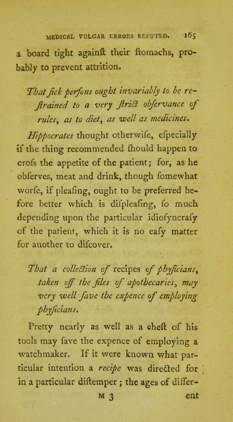 a board tight againft their ftomachs, pro- bably to prevent attrition. That Jick perfons ought invariably to be re- frained to a very Jlricl observance of rules, as to diet, as well as medicines. Hippocrates thought otherwife, efpecially if the thing recommended Ihould happen to crofs the appetite of the patient; for, as he obferves, meat and drink, though fomewhat worfe, if pleafing, ought to be preferred be- fore better which is difpleafing, fo much depending upon the particular idiofyncrafy of the patient, which it is no eafy matter for another to difcover. That a colleclion of recipes of phyfcians^ taken off the files of apothecaries, may very well five the expence of employing phyficians. Pretty nearly as well as a cheft of his tools may fave the expence of employing a watchmaker. If it were known what par- ticular intention a recipe was directed for in a particular diftemper ; the ages of differ- m 3 ent