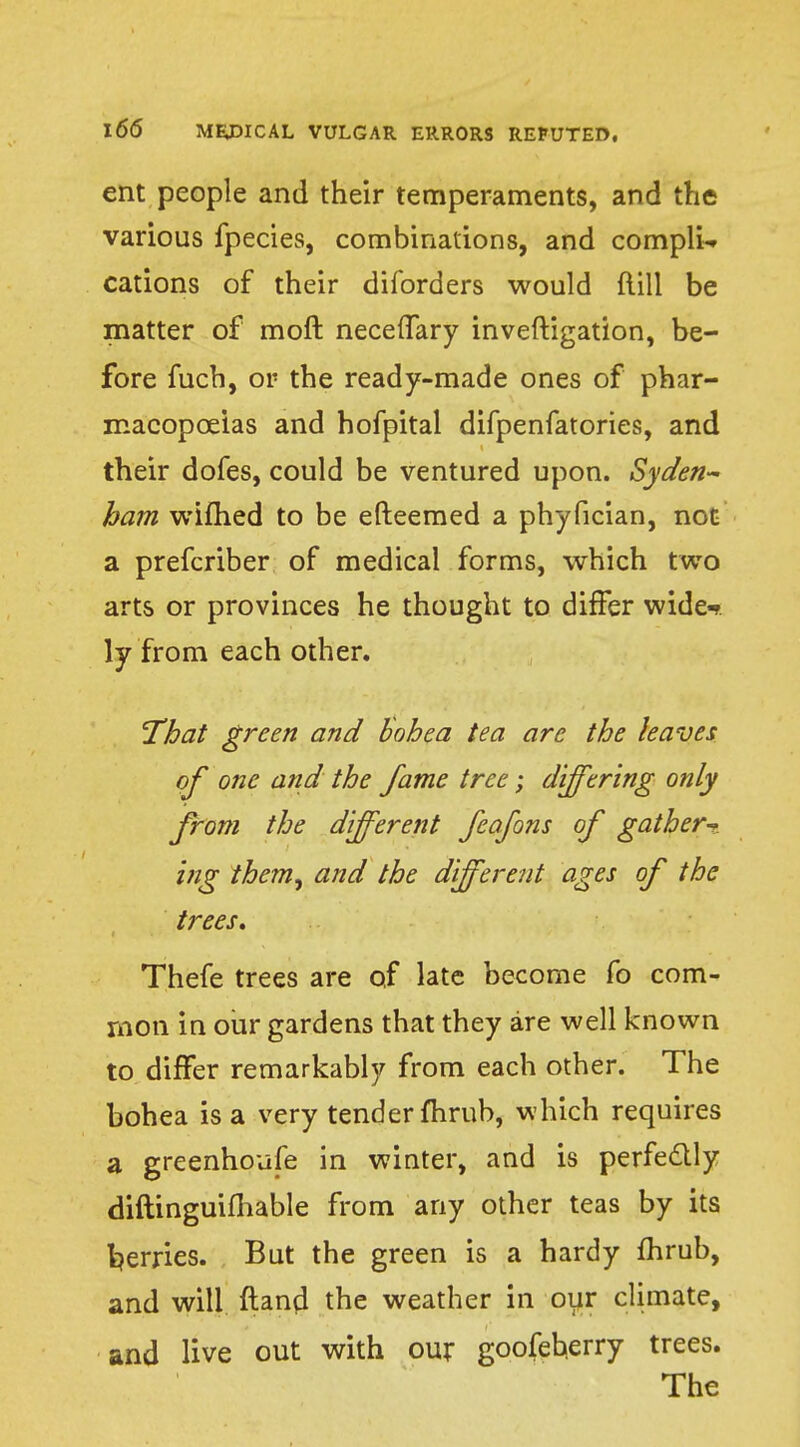 ent people and their temperaments, and the various fpecies, combinations, and complU cations of their diforders would ftill be matter of moft neceffary inveftigation, be- fore fuch, or the ready-made ones of phar- macopoeias and hofpital difpenfatories, and their dofes, could be ventured upon. Syden- ham wifhed to be efteemed a phyfician, not a prefcriber of medical forms, which two arts or provinces he thought to differ wide-? ly from each other. 'That green and Bohea tea are the leaves of one and the fame tree; differing only from the different feafons of gather-* ing them, and the different ages of the trees, Thefe trees are of late become fo com- mon in our gardens that they are well known to differ remarkably from each other. The bohea is a very tender fhrub, which requires a greenhoufe in winter, and is perfectly diftinguifhable from any other teas by its ferries. But the green is a hardy fhrub, and will ftand the weather in our climate, and live out with our goofeberry trees. The