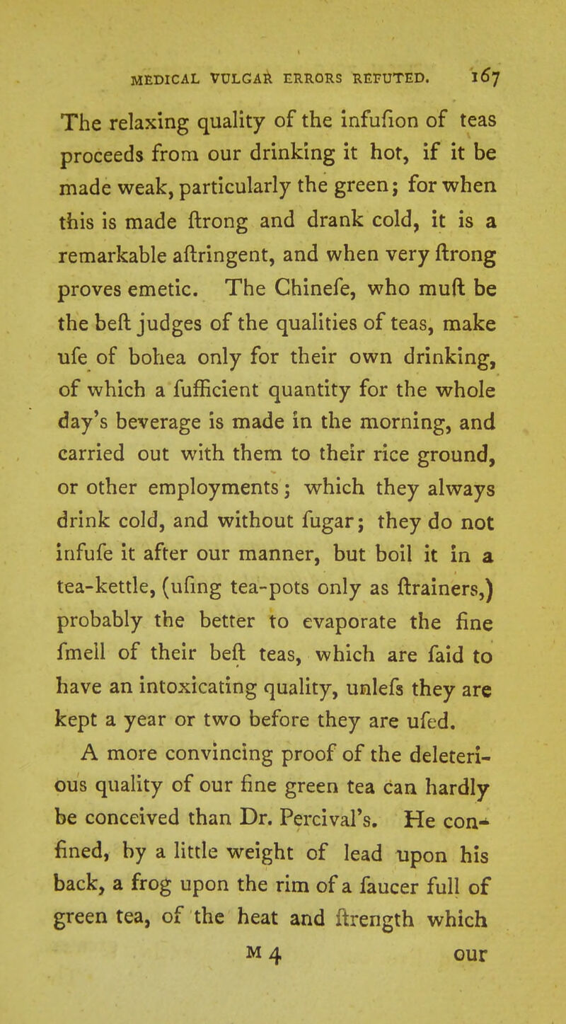 The relaxing quality of the infufion of teas proceeds from our drinking it hot, if it be made weak, particularly the green; for when this is made ftrong and drank cold, it is a remarkable aftringent, and when very ftrong proves emetic. The Chinefe, who muft be the beft judges of the qualities of teas, make ufe of bohea only for their own drinking, of which a fufficient quantity for the whole day's beverage is made in the morning, and carried out with them to their rice ground, or other employments; which they always drink cold, and without fugar; they do not infufe it after our manner, but boil it in a tea-kettle, (ufing tea-pots only as ftrainers,) probably the better to evaporate the fine fmell of their beft teas, which are faid to have an intoxicating quality, unlefs they are kept a year or two before they are ufed. A more convincing proof of the deleteri- ous quality of our fine green tea Can hardly be conceived than Dr. Percivars. He con- fined, by a little weight of lead upon his back, a frog upon the rim of a faucer full of green tea, of the heat and ftrength which m 4 our