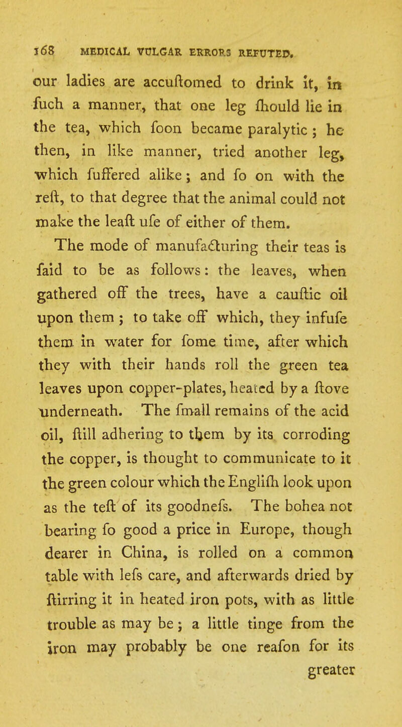 our ladies are accuftomed to drink it, in fuch a manner, that one leg mould lie in the tea, which foon became paralytic ; he then, in like manner, tried another leg, which fuffered alike; and fo on with the reft, to that degree that the animal could not make the leaft ufe of either of them. The mode of manufacturing their teas is faid to be as follows: the leaves, when gathered off the trees, have a cauftic oil upon them ; to take off which, they infufe them in water for fome time, after which they with their hands roll the green tea leaves upon copper-plates, heated by a ftove underneath. The fmall remains of the acid oil, ftill adhering to them by its corroding the copper, is thought to communicate to it the green colour which the Englifh look upon as the teft of its goodnefs. The bohea not bearing fo good a price in Europe, though dearer in China, is rolled on a common table with lefs care, and afterwards dried by ftirring it in heated iron pots, with as little trouble as may be; a little tinge from the iron may probably be one reafon for its greater