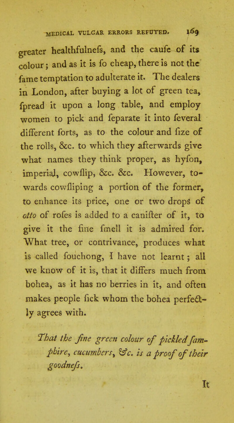 greater healthfulnefs, and the caufe of its colour; and as it is fo cheap, there is not the fame temptation to adulterate it. The dealers in London, after buying a lot of green tea, fpread it upon a long table, and employ women to pick and feparate it into feveral different forts, as to the colour and fize of the rolls, &c. to which they afterwards give what names they think proper, as hyfon, imperial, cowflip, &c. &c. However, to- wards cowfliping a portion of the former, to enhance its price, one or two drops of otto of rofes is added to a canifter of it, to give it the fine fmeli it is admired for. What tree, or contrivance, produces what is called fouchong, I have not learnt; all we know of it is, that it differs much from bohea, as it has no berries in it, and often makes people fick whom the bohea perfect- ly agrees with. That the fine green colour of pickled fam- pbire, cucumbers, fcfc. is a proof of their goodnefs. It