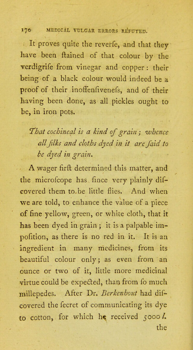It proves quite the reverfe, and that they have been ftained of that colour by the verdigrife from vinegar and copper : their being of a black colour would indeed be a proof of their inoffenfivenefs, and of their having been done, as all pickles ought to be, in iron pots. That cochineal is a kind of grain; whence allJilks and cloths dyed in it are J'aid to be dyed in grain, A wager firft determined this matter, and the microfcope has fince very plainly dis- covered them to.be little flies. And when we are told, to enhance the value of a piece of fine yellow, green, or white cloth, that it has been dyed in grain ; it is a palpable im- pofition, as there is no red in it. It is an ingredient in many medicines, from its beautiful colour only; as even from an ounce or two of it, little more medicinal virtue could be expected, than from fo much millepedes. After Dr. Berkenhout had dis- covered the fecret of communicating its dye to cotton, for which h^ received 5000/. the