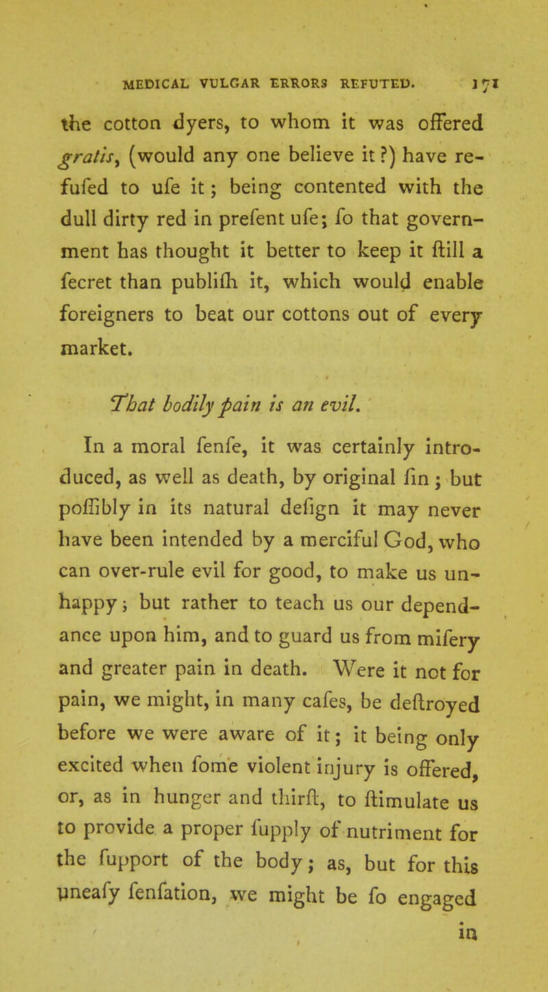 the cotton dyers, to whom it was offered gratis, (would any one believe it ?) have re- fufed to ufe it; being contented with the dull dirty red in prefent ufe; fo that govern- ment has thought it better to keep it ft 111 a fecret than publifh it, which would enable foreigners to beat our cottons out of every market. That bodily pain is an evil. In a moral fenfe, it was certainly intro- duced, as well as death, by original fin; but poflibly in its natural defign it may never have been intended by a merciful God, who can over-rule evil for good, to make us un- happy ; but rather to teach us our depend- ance upon him, and to guard us from mifery and greater pain in death. Were it net for pain, we might, in many cafes, be deftroyed before we were aware of it; it being only excited when fome violent injury is offered, or, as in hunger and thirft, to ftimulate us to provide a proper fupply of nutriment for the fupport of the body; as, but for this uneafy fenfation, we might be fo engaged in