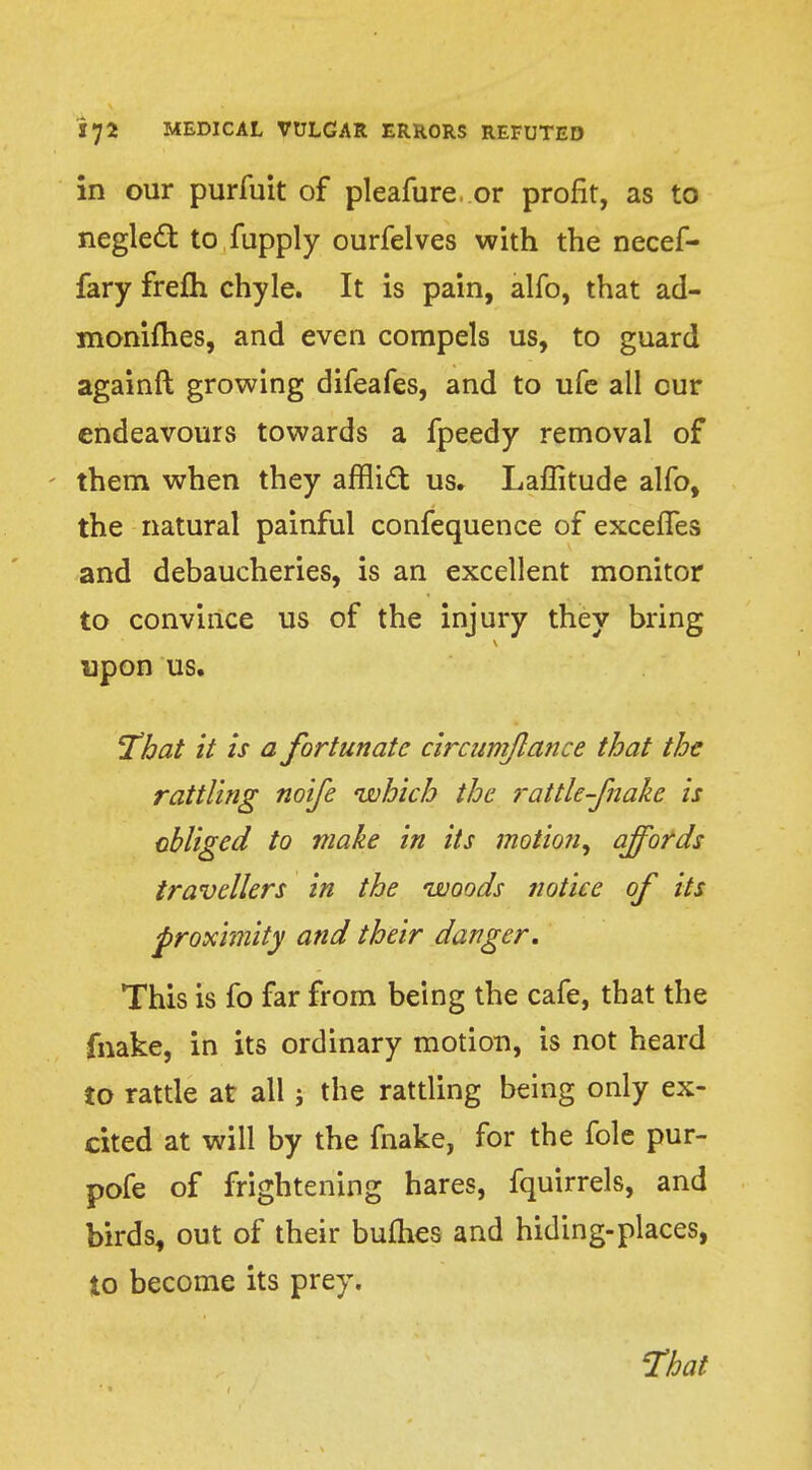 in our purfuit of pleafure. or profit, as to neglect to fupply ourfelves with the necef- fary frefh chyle. It is pain, alfo, that ad- monifhes, and even compels us, to guard againft growing difeafes, and to ufe all cur endeavours towards a fpeedy removal of them when they afflift us. Laffitude alfo, the natural painful confequence of exceiTes and debaucheries, is an excellent monitor to convince us of the injury they bring upon us. That it is a fortunate circumjlance that the rattling noife which the rattle-fnake is obliged to make in its motion, affords travellers in the woods notice of its proximity and their danger. This is fo far from being the cafe, that the fnake, in its ordinary motion, is not heard to rattle at all j the rattling being only ex- cited at will by the fnake, for the fole pur- pofe of frightening hares, fquirrels, and birds, out of their bullies and hiding-places, to become its prey. 'That