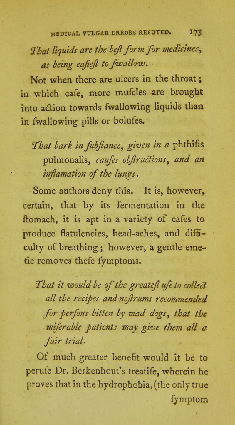 That liquids are the bejl form for medicines^ as being eaftefl to fwallow. Not when there are ulcers in the throat; in which cafe, more mufcles are brought into a&ion towards fwallowing liquids than in fwallowing pills or bolufes. That bark in fubfance, given in a phthifis pulmonalis, caufes obJlru6lionsy and an htflamation of the lungs. Some authors deny this. It is, however, certain, that by its fermentation in the ftomach, it is apt in a variety of cafes to produce flatulencies, head-aches, and diffi- culty of breathing; however, a gentle eme- tic removes thefe fymptoms. That it would be of the greatefl ufe to collecl all the recipes and nojlrums recommended for perfons bitten by mad dogs, that the miferable patients may give them all a fair trial. Of much greater benefit would it be to perufe Dr. Berkenhout's treatife, wherein he proves that in the hydrophobia, (the only true fymptom