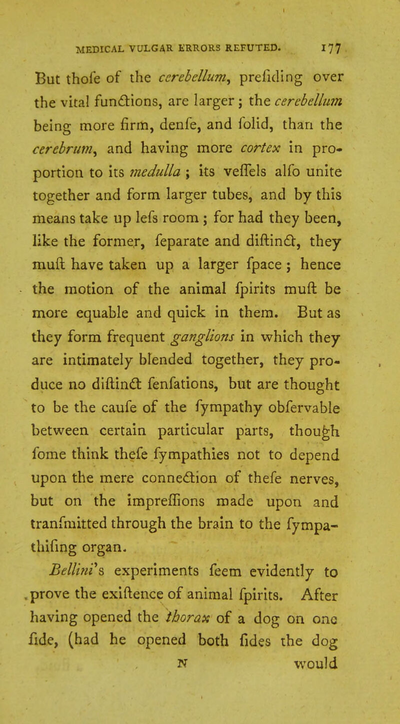 But thole of the cerebellum, prefuling over the vital functions, are larger; the cerebellum being more firm, denfe, and folid, than the cerebrum, and having more cortex in pro- portion to its medulla ; its vefTels alfo unite together and form larger tubes, and by this means take up lefs room ; for had they been, like the former, feparate and diftindc, they muft have taken up a larger fpace ; hence the motion of the animal fpirits muft be more equable and quick in them. But as they form frequent ganglions in which they are intimately blended together, they pro- duce no diftinct fenfations, but are thought to be the caufe of the fympathy obfervable between certain particular parts, though fome think thefe fympathies not to depend upon the mere connection of thefe nerves, but on the impreflions made upon and tranfmitted through the brain to the fympa- thifing organ. Bellini's experiments feem evidently to . prove the exiftence of animal fpirits. After having opened the thorax of a dog on one fide, (had he opened both fides the dog N would