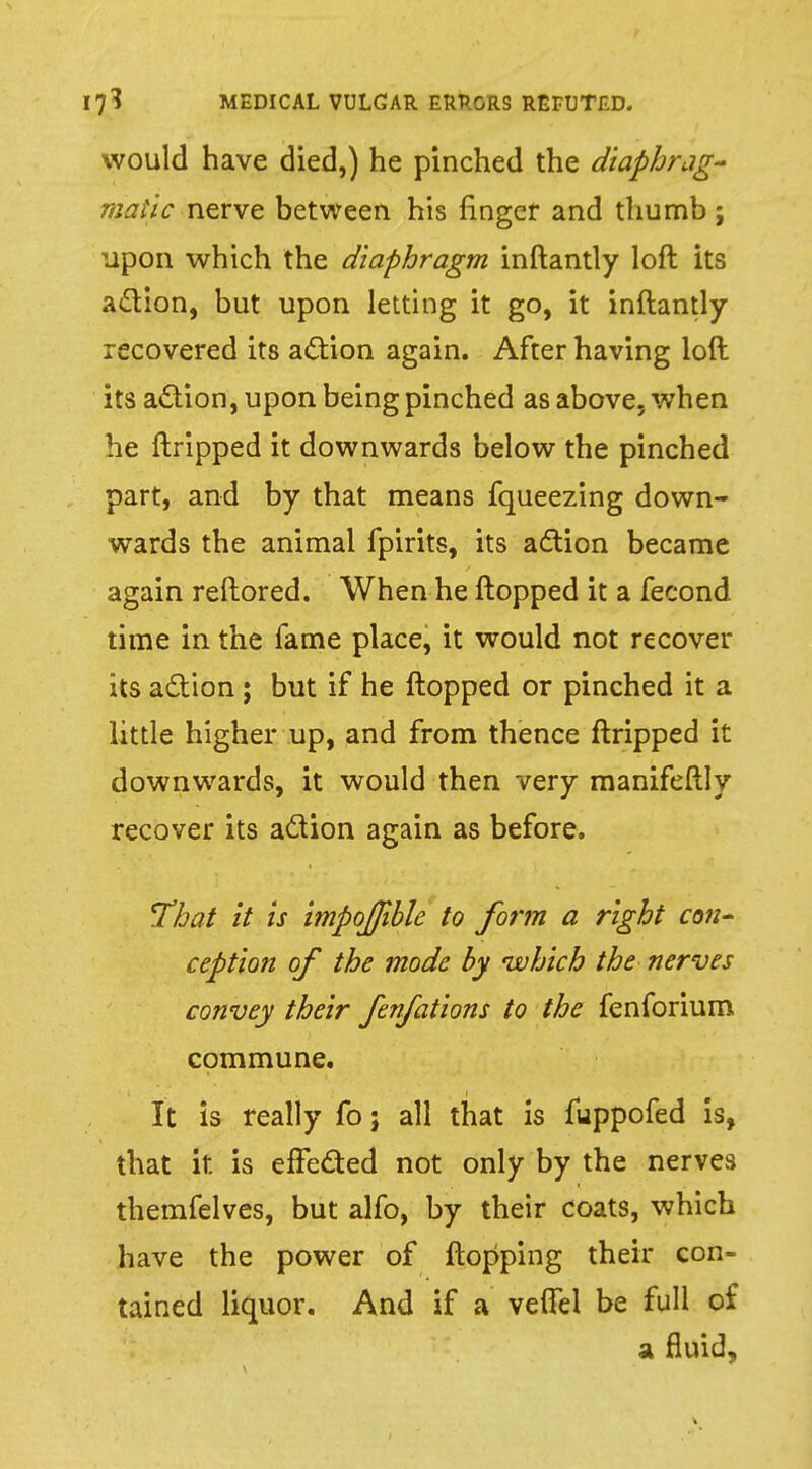 would have died,) he pinched the diaphrag- matic nerve between his finger and thumb ; upon which the diaphragm inftantly loft its action, but upon letting it go, it inftantly recovered its action again. After having loft its action, upon being pinched as above, when he ftripped it downwards below the pinched part, and by that means fqueezing down- wards the animal fpirits, its action became again reftored. When he flopped it a fecond time in the fame place, it would not recover its action; but if he flopped or pinched it a little higher up, and from thence ftripped it downwards, it would then very manifeftly recover its action again as before. That it is impojible to form a right con- ception of the mode by which the nerves convey their fenfations to the fenforium commune. It is really fo; all that is fuppofed is, that it is effected not only by the nerves themfelves, but alfo, by their coats, which have the power of flopping their con- tained liquor. And if a veflel be full of a fluid,