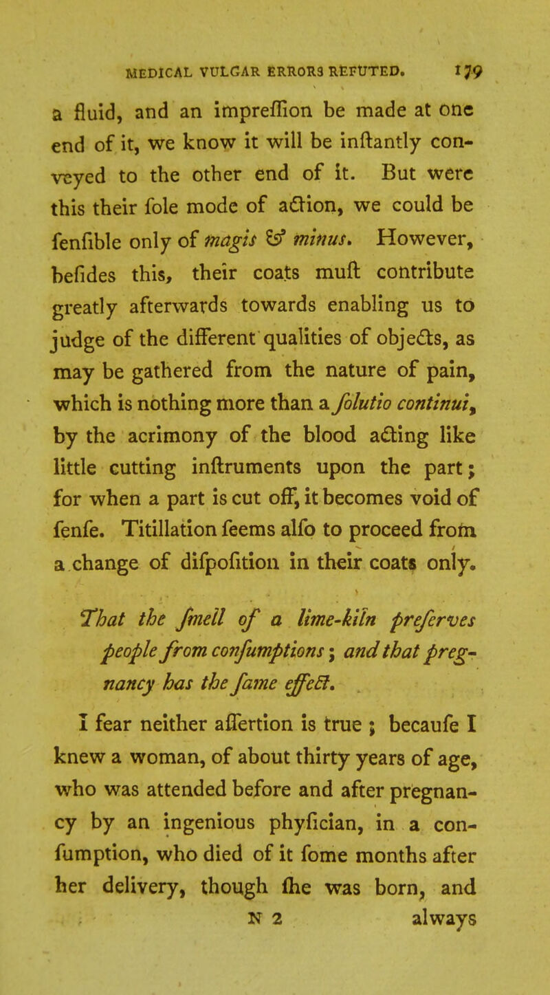 a fluid, and an impreflion be made at one end of it, we know it will be inftantly con- veyed to the other end of it. But were this their fole mode of action, we could be fenfible only of magis & minus. However, befides this, their coats muft contribute greatly afterwards towards enabling us to judge of the different qualities of objects, as may be gathered from the nature of pain, which is nothing more than a folutio contlnui% by the acrimony of the blood acting like little cutting inftruments upon the part; for when a part is cut off, it becomes void of fenfe. Titillation feems alfo to proceed from a change of difpofition in their coats only. That the fmell of a lime-kiln preferves people from confumptions; and that preg- nancy has the fame ejfetl, I fear neither affertion is true ; becaufe I knew a woman, of about thirty years of age, who was attended before and after pregnan- cy by an ingenious phyfician, in a con- fumption, who died of it fome months after her delivery, though {he was born, and N 2 always