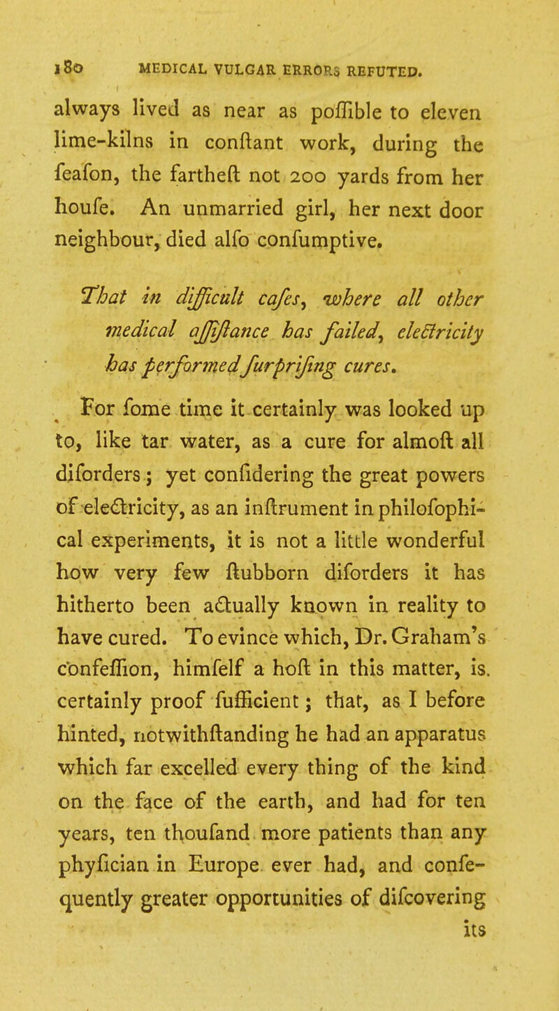 always lived as near as poflible to eleven lime-kilns in conftant work, during the feafon, the fartheft not 200 yards from her houfe. An unmarried girl, her next door neighbour, died alfo confumptive. That in difficult cafes, where all other medical ajjiflance has failed, eleclricity has performed furprifing cures. For fame time it certainly was looked up to, like tar water, as a cure for almoft all diforders; yet confidering the great powers of electricity, as an inftrument in philofophi- cal experiments, it is not a little wonderful how very few ftubborn diforders it has hitherto been actually known in reality to have cured. To evince which, Dr. Graham's c'onfefTion, himfelf a hoft in this matter, is. certainly proof fufficient; that, as I before hinted, notwithftanding he had an apparatus which far excelled every thing of the kind on the face of the earth, and had for ten years, ten thoufand more patients than any phyfician in Europe ever had, and confe- quently greater opportunities of difcovering its