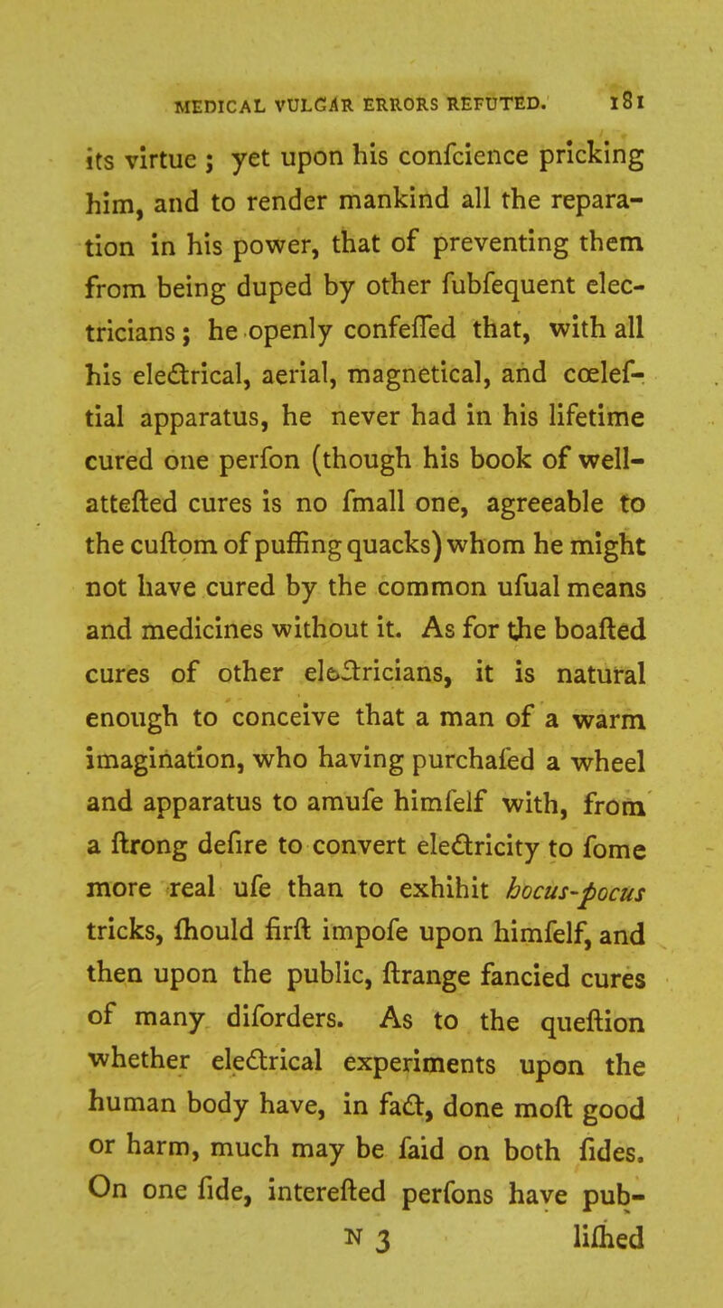 its virtue ; yet upon his confcience pricking him, and to render mankind all the repara- tion in his power, that of preventing them from being duped by other fubfequent elec- tricians ; he openly confeffed that, with all his electrical, aerial, magnetical, and ccelef- tial apparatus, he never had in his lifetime cured one perfon (though his book of well- attefted cures is no fmall one, agreeable to the cuftom of puffing quacks) whom he might not have cured by the common ufual means and medicines without it. As for the boafted cures of other electricians, it is natural enough to conceive that a man of a warm imagination, who having purchaled a wheel and apparatus to amufe himfelf with, from a ftrong defire to convert electricity to fome more real ufe than to exhihit hocus-pocus tricks, mould firft impofe upon himfelf, and then upon the public, ftrange fancied cures of many diforders. As to the queftion whether electrical experiments upon the human body have, in fact, done mod good or harm, much may be faid on both fides, On one fide, interefted perfons have pub- n 3 limed