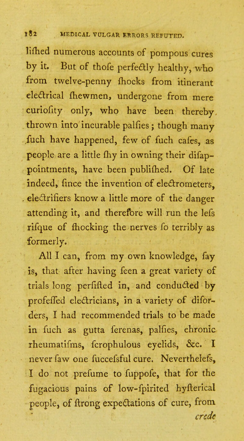 lifted numerous accounts of pompous cures by it. But of thofe perfeftly healthy, who from twelve-penny mocks from itinerant electrical fhewmen, undergone from mere curiofity only, who have been thereby thrown into incurable palfies ; though many .fuch have happened, few of fuch cafes, as people are a little fhy in owning their difap- pointments, have been publifhed. Of late indeed, fince the invention of electrometers, electrifiers know a little more of the danger attending it, and therefore will run the lefs rifque of mocking the nerves fo terribly as formerly. All I can, from my own knowledge, fay is, that after having feen a great variety of trials long perfifted in, and conducted by profefTed electricians, in a variety of difor- ders, I had recommended trials to be made in fuch as gutta ferenas, palfies, ehronic rheumatifms, fcrophulous eyelids, &c. I never faw one fuccefsfui cure. Neverthelefs, I do not prefume to fuppofe, that for the fugacious pains of low-fpirited hyfterical people, of ftrong expectations of cure, from crcdc