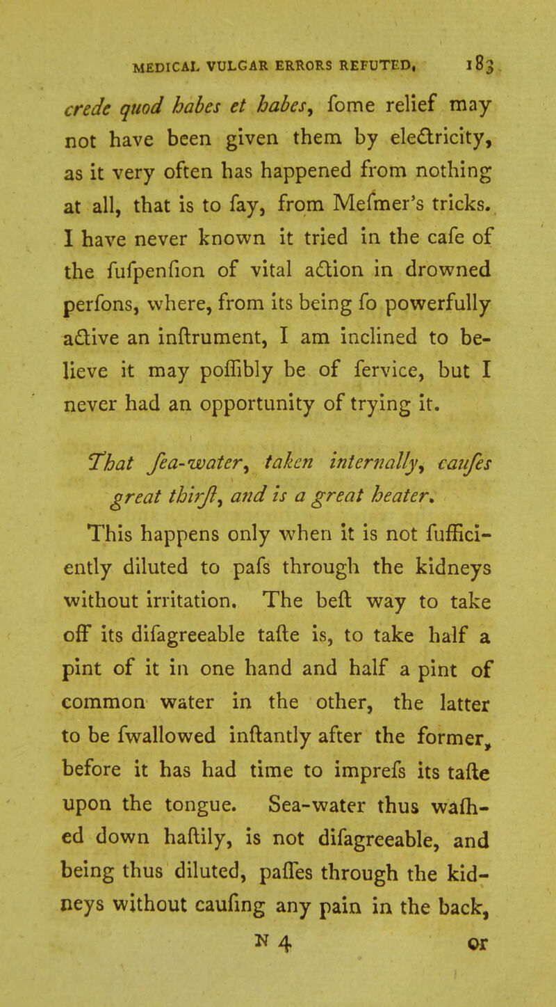 crede quod babes et babes, fome relief may not have been given them by electricity, as it very often has happened from nothing at all, that is to fay, from Mefmer's tricks. I have never known it tried in the cafe of the fufpenfion of vital action in drowned perfons, where, from its being fo powerfully active an inftrument, I am inclined to be- lieve it may poffibly be of fervice, but I never had an opportunity of trying it. That fea-water, taken internally, canfes great tbhjl, and is a great heater* This happens only when it is not fuffici- ently diluted to pafs through the kidneys without irritation. The beft way to take off its difagreeable tafte is, to take half a pint of it in one hand and half a pint of common water in the other, the latter to be fwallowed inftantly after the former, before it has had time to imprefs its tafte upon the tongue. Sea-water thus warn- ed down haftily, is not difagreeable, and being thus diluted, pafles through the kid- neys without caufing any pain in the back,