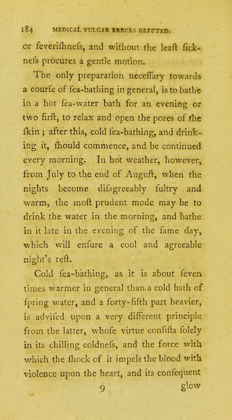 or feveriflmefs, and without the leaft fick- nels procures a gentle motion. The only preparation neceflary towards a courfe of fea-bathing in general, is to bathe in a hot fea-watcr bath for an evening or two firir, to relax and open the pores of the {kin ; after this, cold fea-bathing, and drink- ing it, mould commence, and be continued every morning. In hot weather, however, from July to the end of Auguft, when the nights become difagreeably fultry and warm, the moft prudent mode may be to drink the water in the morning, and bathe in it late in the evening of the fame day, which will enfure a cool and agreeable night's reft. Cold fea-bathing, as it is about feven times warmer in general than a cold bath of fpring water, and a forty-fifth part heavier, is advifed upon a very different principle from the latter, whofe virtue confifts folely in its chilling coldnefs, and the force with which the mock of it impels the blood with violence upon the heart, and its confequent 9 glow