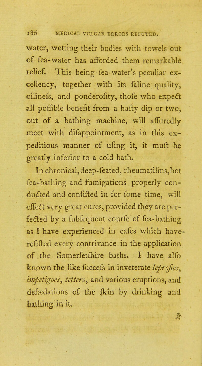 water, wetting their bodies with towels cut of fea-water has afforded them remarkable relief. This being fea-water's peculiar ex- cellency, together with its faline quality, oilinefs, and ponderofity, thofe who expect all polfible benefit from a hafty dip or two, out of a bathing machine, will affuredly meet with difappointment, as in this ex- peditious manner of ufing it, it muft be greatly inferior to a cold bath. In chronical, deep-feated, rheumatifms,hot fea-bathing and fumigations properly con- dueled and confuted in for fome time, will effect very great cures, provided they are per- fected by a fubfequent courfe of fea-bathing as I have experienced in cafes which have- refitted every contrivance in the application of the Somerfetfhire baths. I have alfo known the like fuccefs in inveterate leprofies^ impetigoeS) tetters^ and various eruptions, and deflations of the fkin by drinking and bathing in it. ft
