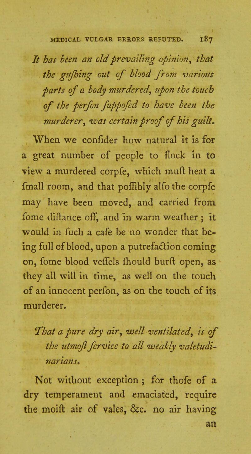 It has been an old prevailing opinion, that the gttjhing out of blood from various parts of a body murdered, upon the touch of the perfon fuppofed to have been the murder er, was certain proof of his guilt. When we confider how natural it is for a great number of people to flock in to view a murdered corpfe, which muft heat a fmall room, and that poffibly alfo the corpfe may have been moved, and carried from fome diftance off, and In warm weather ; it would in fuch a cafe be no wonder that be- ing full of blood, upon a putrefaction coming on, fome blood velfels mould burft open, as they all will in time, as well on the touch of an innocent perfon, as on the touch of its murderer. That a pure dry air, well ventilated, is of the utmofl fervice to all weakly valetudi- narians. Not without exception ; for thofe of a dry temperament and emaciated, require the moift air of vales, &c. no air having an