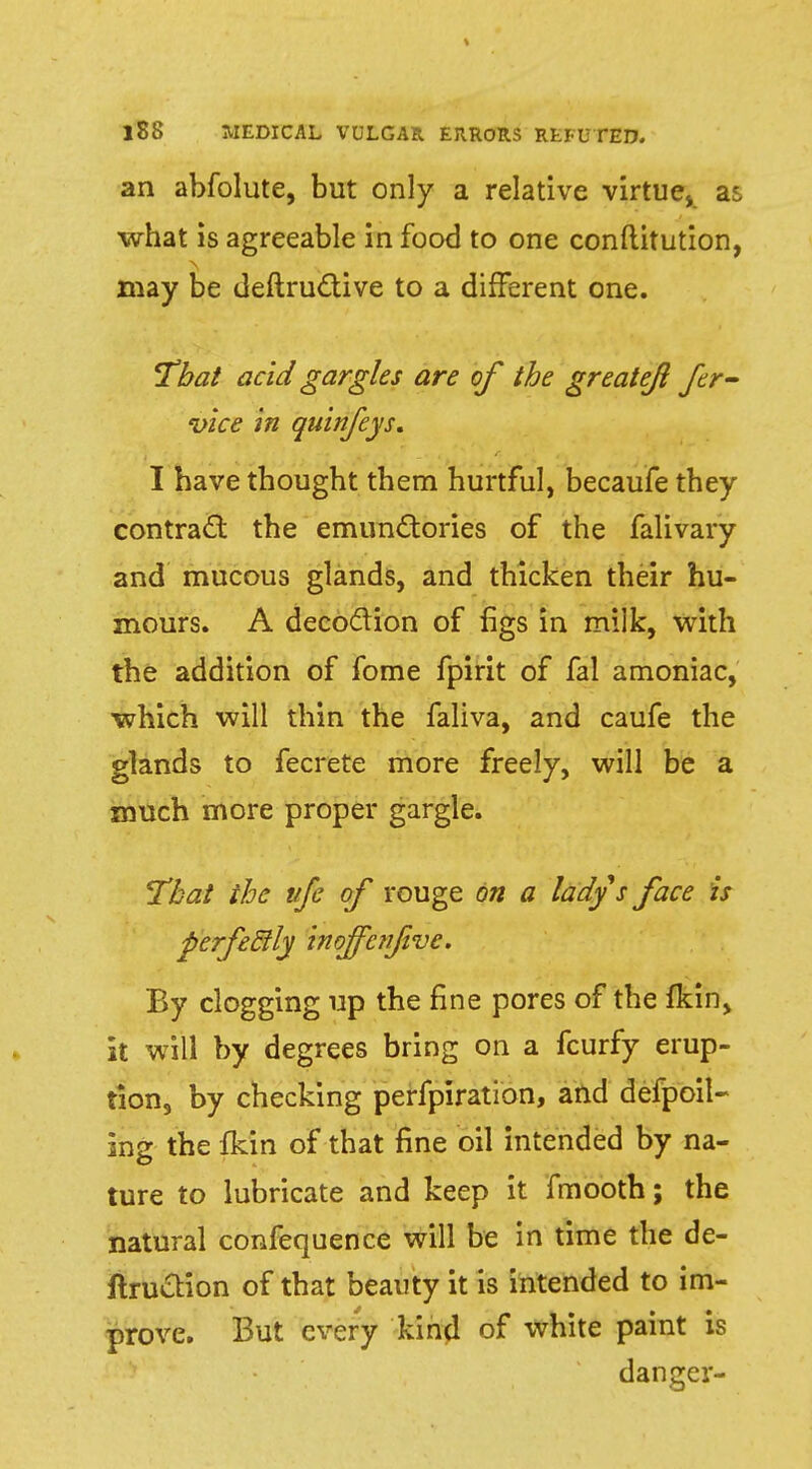 an abfolute, but only a relative virtue, as what is agreeable in food to one constitution, may be deftructive to a different one. 'That acid gargles are of the greatejl fer- vice in quinfeys. I have thought them hurtful, becaufe they contract the emunctories of the falivary and mucous glands, and thicken their hu- mours. A decoction of figs in milk, with the addition of fome fpirit of fal amoniac, which will thin the faliva, and caufe the glands to fecrete more freely, will be a much more proper gargle. That the vfe of rouge on a ladys face is perfe&ly inoffcvfive. By clogging up the fine pores of the Skin, it will by degrees bring on a fcurfy erup- tion, by checking perfpiration, and defpoil- ing the {kin of that fine oil intended by na- ture to lubricate and keep it fmooth; the natural confequence will be in time the de- finition of that beauty it is intended to im- prove. But every kin^l of white paint is dancer-