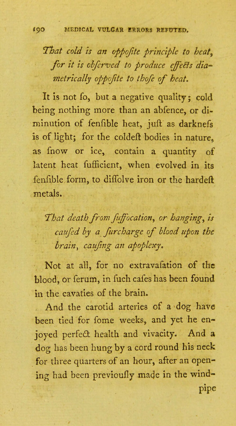 That cold is an oppofite principle to heat, for it is obferved to produce ejfecls dia- metrically oppofite to thofe of heat. It is not fo, but a negative quality; cold being notbing more than an abfence, or di- minution of fenfible heat, juft as darknefs is of light; for the coldeft bodies in nature,, as fnow or ice, contain a quantity of latent heat fufficient, when evolved in its fenfible form, to difTolve iron or the hardeft metals. That death from fujfocation, or hanging, is car fed by a fur charge of blood upon the brain, caufing an apoplexy. Not at all, for no extravafation of the blood, or ferum, in fuch cafes has been found in the cavaties of the brain. And the carotid arteries of a dog have been tied for fome weeks, and yet he en- joyed perfect health and vivacity. And a dog has been hung by a cord round his neck for three quarters of an hour, after an open- ing had been previoufly made in the wind- pipe