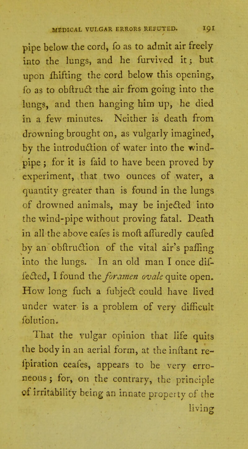pipe below the cord, fo as to admit air freely into the lungs, and he furvived it.; but upon ihifting the cord below this opening, fo as to obftruct the air from going into the lungs, and then hanging him up, he died in a few minutes. Neither is death from drowning brought on, as vulgarly imagined, by the introduction of water into the wind- pipe ; for it is faid to have been proved by experiment, that two ounces of water, a quantity greater than is found in the lungs of drowned animals, may be injected into the wind-pipe without proving fatal. Death in all the above cafes is moft afluredly caufed by an obftru&ion of the vital air's pafling into the lungs. In an old man I once dif- fered, I found the foramen ovale quite open. How long fuch a fubject could have lived under water is a problem of very difficult folution. That the vulgar opinion that life quits the body in an aerial form, at the inftant re- fpiration ceafes, appears to be very erro- neous; for, on the contrary, the principle of irritability being an innate property of the living