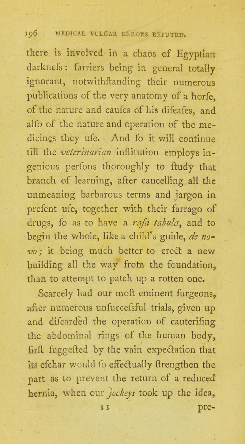 there is involved in a chaos of Egyptian darknefs : farriers being in general totally ignorant, notwithstanding their numerous publications of the very anatomy of a horfe, of the nature and caufes of his difeafes, and alfo of the nature and operation of the me- dicines they ufe. And fo it will continue till the veterinarian inftitution employs in- genious perfons thoroughly to ftudy that branch of learning, after cancelling all the unmeaning barbarous terms and jargon in prefent ufe, together with their farrago of drugs, fo as to have a rafa tabula^ and to begin the whole, like a child's guide, de no- vo ; it being much better to erect a new building all the way from the foundation, than to attempt to patch up a rotten one. Scarcely had our raoft eminent furgeons,, after numerous unfuccefsful trials, given up and difcarded the operation of cauterifing the abdominal rings of the human body, firft fuggefted by the vain expectation that its efchar would fo effectually ftrengthen the part as to prevent the return of a reduced hernia, when our jockeys took up the idea,