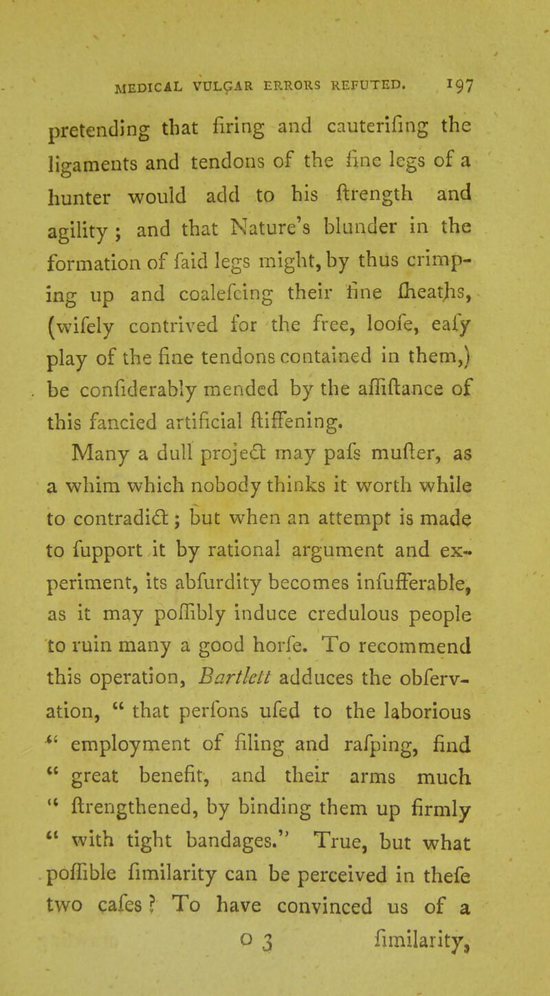 pretending that firing and cauterifing the ligaments and tendons of the fine legs of a hunter would add to his ftrength and agility ; and that Nature's blunder in the formation of faid legs might, by thus crimp- ing up and coalefcing their tine fheatjis, (wifely contrived for the free, loofe, eafy play of the fine tendons contained in them,) be confiderably mended by the ailiftance of this fancied artificial ftirTening. Many a dull project may pafs mufter, as a whim which nobody thinks it worth while to contradict; but when an attempt is made to fupport it by rational argument and ex- periment, its abfurdity becomes infufTerable, as it may poHibly induce credulous people to ruin many a good horfe. To recommend this operation, Bartlelt adduces the obferv- ation,  that perfons ufed to the laborious  employment of filing and rafping, find  great benefit, and their arms much <l ftrengthened, by binding them up firmly  with tight bandages. True, but what poffible fimilarity can be perceived in thefe two cafes ? To have convinced us of a