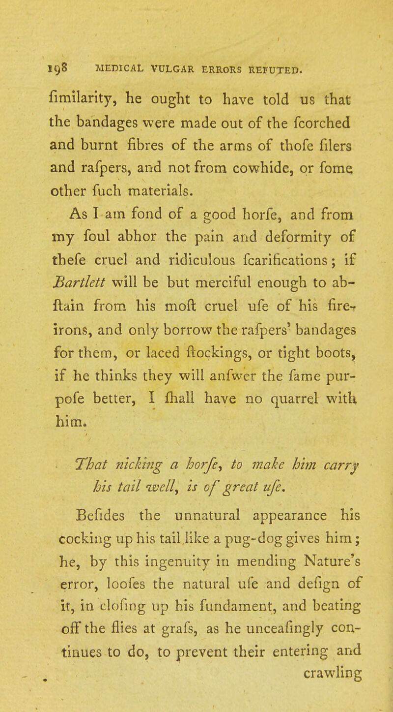 fimilarity, he ought to have told us that the bandages were made out of the fcorched and burnt fibres of the arms of thofe filers and rafpers, and not from cowhide, or fome other fuch materials. As I am fond of a good horfe, and from my foul abhor the pain and deformity of thefe cruel and ridiculous fcarirications; if Bartlett will be but merciful enough to ab- ftain from his mod cruel ufe of his fire-, irons, and only borrow the rafpers' bandages for them, or laced ftockings, or tight boots, if he thinks they will anfwer the fame pur- pofe better, I mall have no quarrel with him. That nick'mg a hoffe, to make him carry his tail well, is of great life. Befides the unnatural appearance his cocking up his tail like a pug-dog gives him; he, by this ingenuity in mending Nature's error, loofes the natural ufe and defign of it, in clofing up his fundament, and beating off the flies at grafs, as he unceafingly con- tinues to do, to prevent their entering and crawling