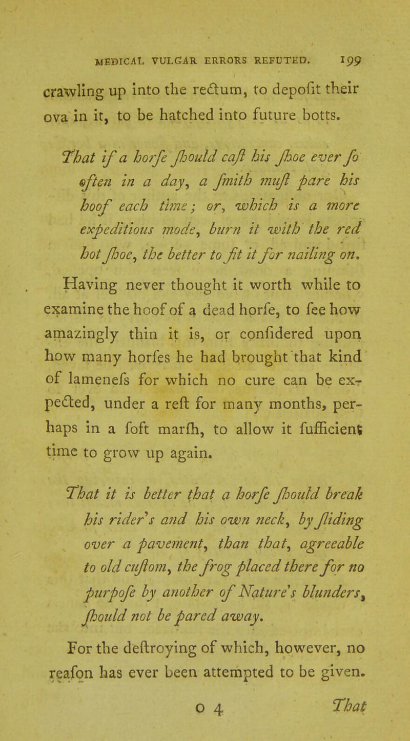 crawling up into the redum, to depofit their ova in it, to be hatched into future botts. That if a horfe fiould caft his Jhoe ever fo often in a day, a fmith mnjl pare his hoof each time; or, which is a more expeditions mode, burn it with the red hot Jhoe, the better to ft it for nailing on. Having never thought it worth while to examine the hoof of a dead hprfe, to fee how amazingly thin it is, or confidered upon how many horfes he had brought that kind of lamenefs for which no cure can be ex- pected, under a reft for many months, per- haps in a foft marih, to allow it fufEcient time to grow up again. That it is better that a horfe fooidd break his rider s and his own neck, by fiding over a pavement, than that, agreeable to old aftom, the frog placed there for no purpofe by another of Nature's blunders% fiould not be pared away. For the deftroying of which, however, no reafon has ever been attempted to be given. o 4 That