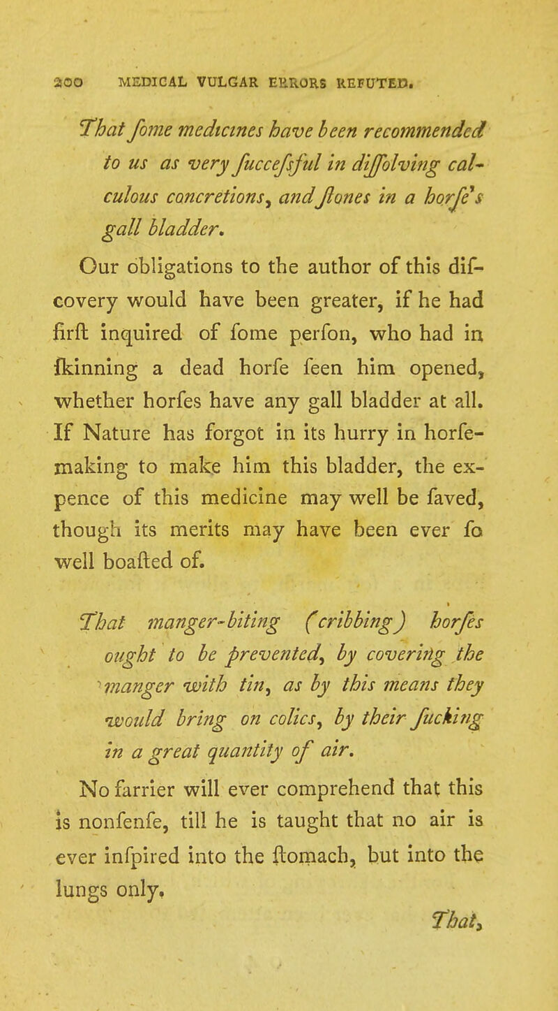 That fome medicines have been recommended to us as very fuccefsful in dijfolving cal* culous concretions, andfanes in a horfes gall bladder. Our obligations to the author of this dis- covery would have been greater, if he had firft inquired of fome perfon, who had in fkinning a dead horfe feen him opened, whether horfes have any gall bladder at all. If Nature has forgot in its hurry in horfe- making to make him this bladder, the ex- pence of this medicine may well be faved, though its merits may have been ever fo well boafted of. i That manger-biting (cribbing) horfes ought to be prevented^ by covering the 1 manger with tin, as by this means they would bring on colics, by their fucking in a great quantity of air. No farrier will ever comprehend that this is nonfenfe, till he is taught that no air is ever infpired into the ftomach, but into the lungs only. That,